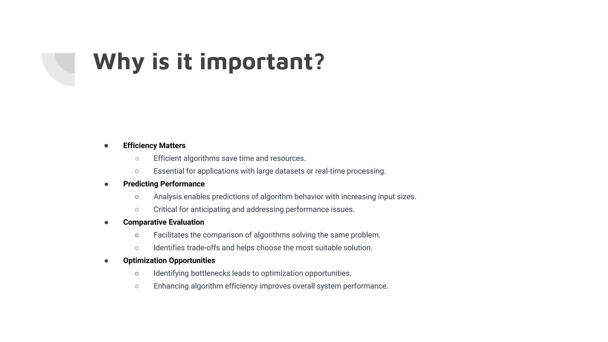 Why is it important?
● Efficiency Matters
○ Efficient algorithms save time and resources.
○ Essential for applications with large datasets or real-time processing.
● Predicting Performance
○ Analysis enables predictions of algorithm behavior with increasing input sizes.
○ Critical for anticipating and addressing performance issues.
● Comparative Evaluation
○ Facilitates the comparison of algorithms solving the same problem.
○ Identifies trade-offs and helps choose the most suitable solution.
● Optimization Opportunities
○ Identifying bottlenecks leads to optimization opportunities.
○ Enhancing algorithm efficiency improves overall system performance.
 