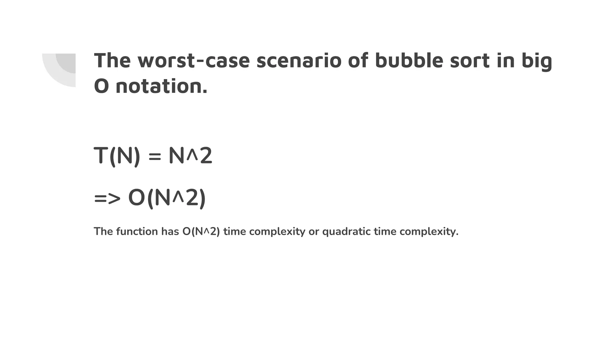 The worst-case scenario of bubble sort in big
O notation.
T(N) = N^2
=> O(N^2)
The function has O(N^2) time complexity or quadratic time complexity.
 