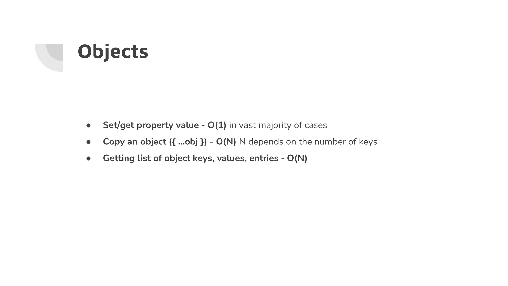 Objects
● Set/get property value - O(1) in vast majority of cases
● Copy an object ({ …obj }) - O(N) N depends on the number of keys
● Getting list of object keys, values, entries - O(N)
 
