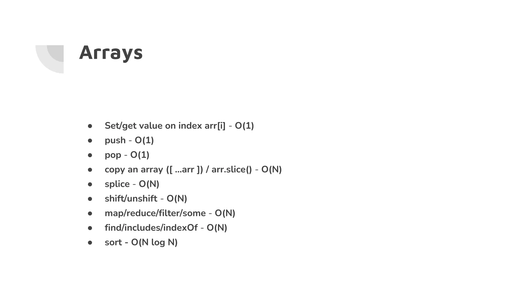 Arrays
● Set/get value on index arr[i] - O(1)
● push - O(1)
● pop - O(1)
● copy an array ([ …arr ]) / arr.slice() - O(N)
● splice - O(N)
● shift/unshift - O(N)
● map/reduce/filter/some - O(N)
● find/includes/indexOf - O(N)
● sort - O(N log N)
 