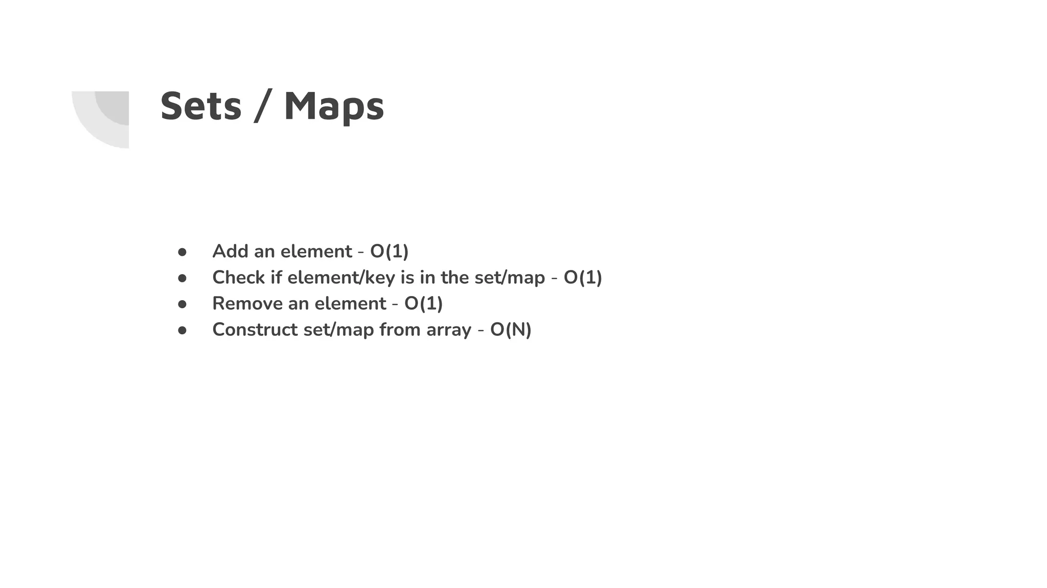 Sets / Maps
● Add an element - O(1)
● Check if element/key is in the set/map - O(1)
● Remove an element - O(1)
● Construct set/map from array - O(N)
 