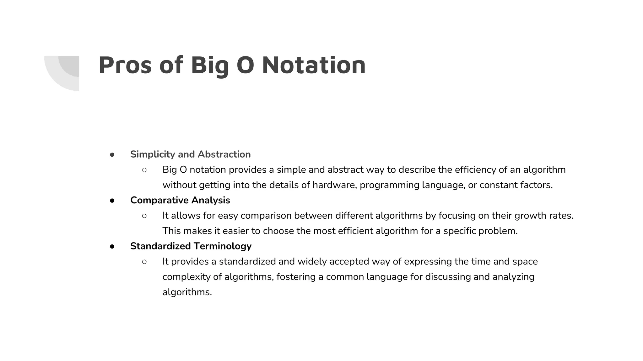 Pros of Big O Notation
● Simplicity and Abstraction
○ Big O notation provides a simple and abstract way to describe the efficiency of an algorithm
without getting into the details of hardware, programming language, or constant factors.
● Comparative Analysis
○ It allows for easy comparison between different algorithms by focusing on their growth rates.
This makes it easier to choose the most efficient algorithm for a specific problem.
● Standardized Terminology
○ It provides a standardized and widely accepted way of expressing the time and space
complexity of algorithms, fostering a common language for discussing and analyzing
algorithms.
 