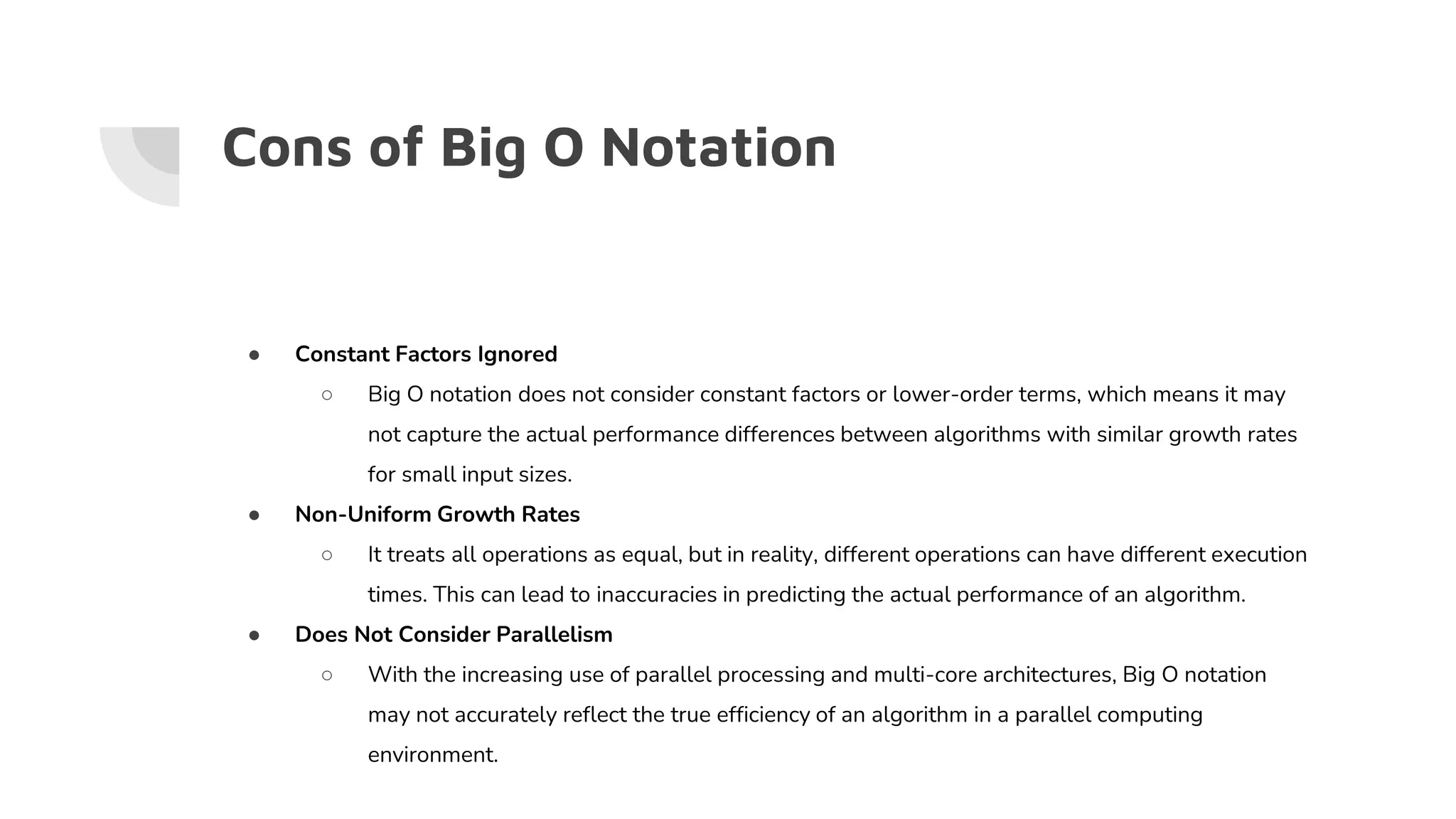Cons of Big O Notation
● Constant Factors Ignored
○ Big O notation does not consider constant factors or lower-order terms, which means it may
not capture the actual performance differences between algorithms with similar growth rates
for small input sizes.
● Non-Uniform Growth Rates
○ It treats all operations as equal, but in reality, different operations can have different execution
times. This can lead to inaccuracies in predicting the actual performance of an algorithm.
● Does Not Consider Parallelism
○ With the increasing use of parallel processing and multi-core architectures, Big O notation
may not accurately reflect the true efficiency of an algorithm in a parallel computing
environment.
 