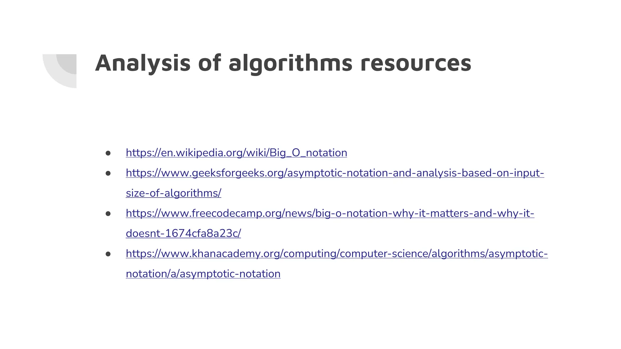 Analysis of algorithms resources
● https://en.wikipedia.org/wiki/Big_O_notation
● https://www.geeksforgeeks.org/asymptotic-notation-and-analysis-based-on-input-
size-of-algorithms/
● https://www.freecodecamp.org/news/big-o-notation-why-it-matters-and-why-it-
doesnt-1674cfa8a23c/
● https://www.khanacademy.org/computing/computer-science/algorithms/asymptotic-
notation/a/asymptotic-notation
 