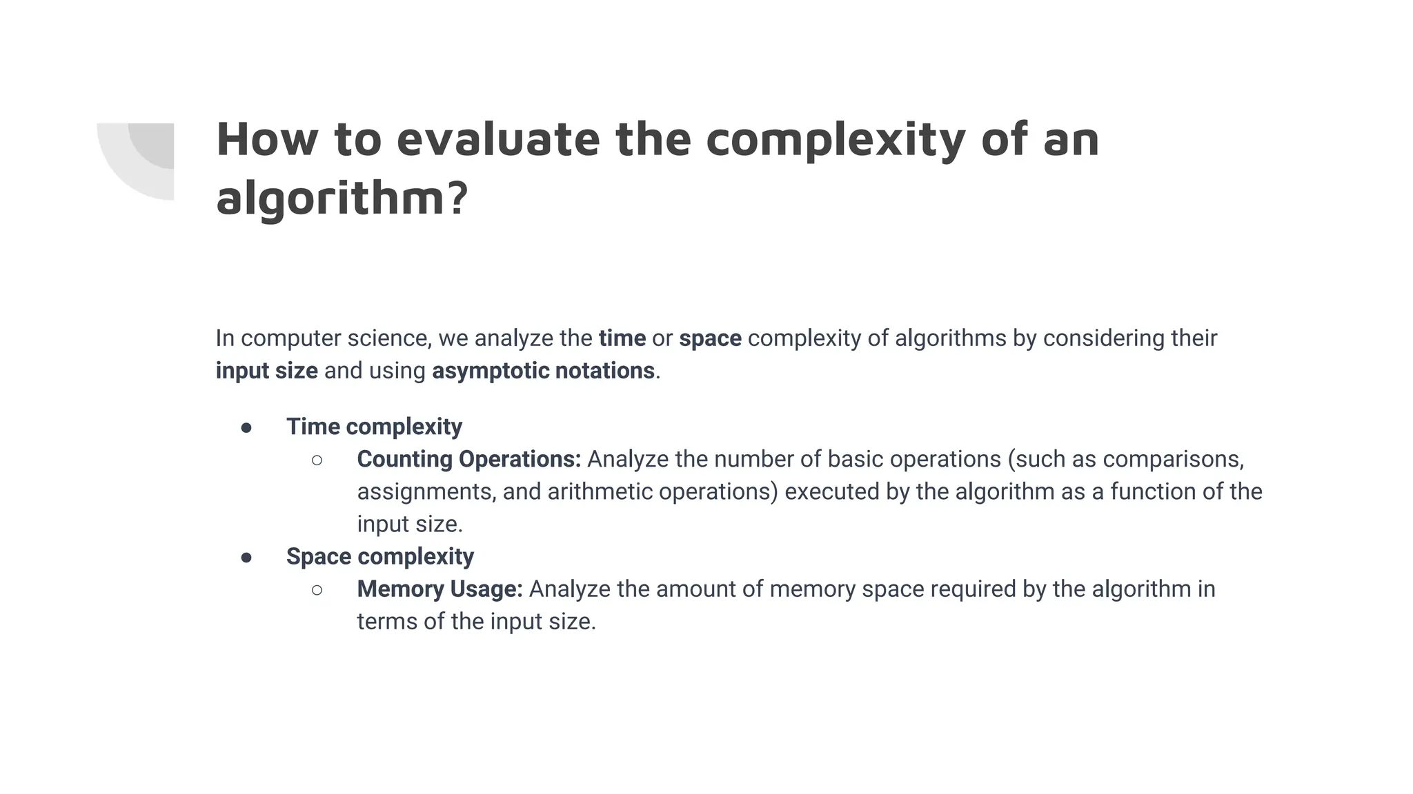 How to evaluate the complexity of an
algorithm?
In computer science, we analyze the time or space complexity of algorithms by considering their
input size and using asymptotic notations.
● Time complexity
○ Counting Operations: Analyze the number of basic operations (such as comparisons,
assignments, and arithmetic operations) executed by the algorithm as a function of the
input size.
● Space complexity
○ Memory Usage: Analyze the amount of memory space required by the algorithm in
terms of the input size.
 