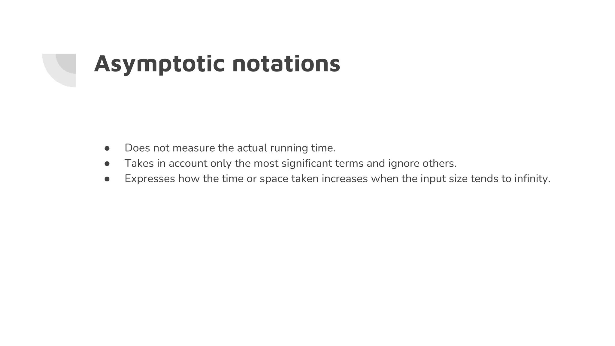 Asymptotic notations
● Does not measure the actual running time.
● Takes in account only the most significant terms and ignore others.
● Expresses how the time or space taken increases when the input size tends to infinity.
 