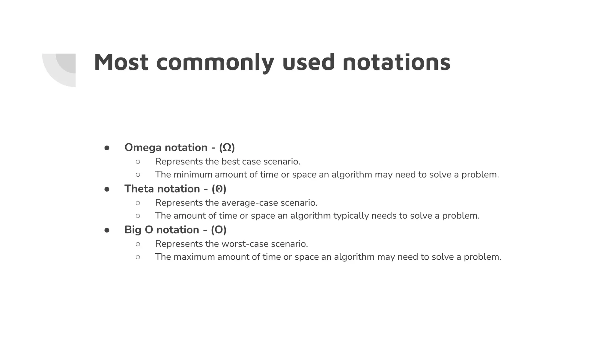 Most commonly used notations
● Omega notation - (Ω)
○ Represents the best case scenario.
○ The minimum amount of time or space an algorithm may need to solve a problem.
● Theta notation - (Θ)
○ Represents the average-case scenario.
○ The amount of time or space an algorithm typically needs to solve a problem.
● Big O notation - (O)
○ Represents the worst-case scenario.
○ The maximum amount of time or space an algorithm may need to solve a problem.
 