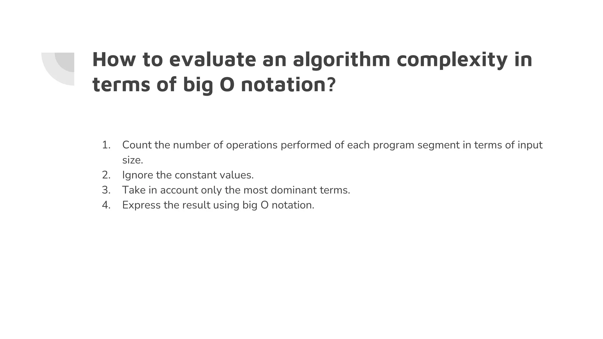 How to evaluate an algorithm complexity in
terms of big O notation?
1. Count the number of operations performed of each program segment in terms of input
size.
2. Ignore the constant values.
3. Take in account only the most dominant terms.
4. Express the result using big O notation.
 
