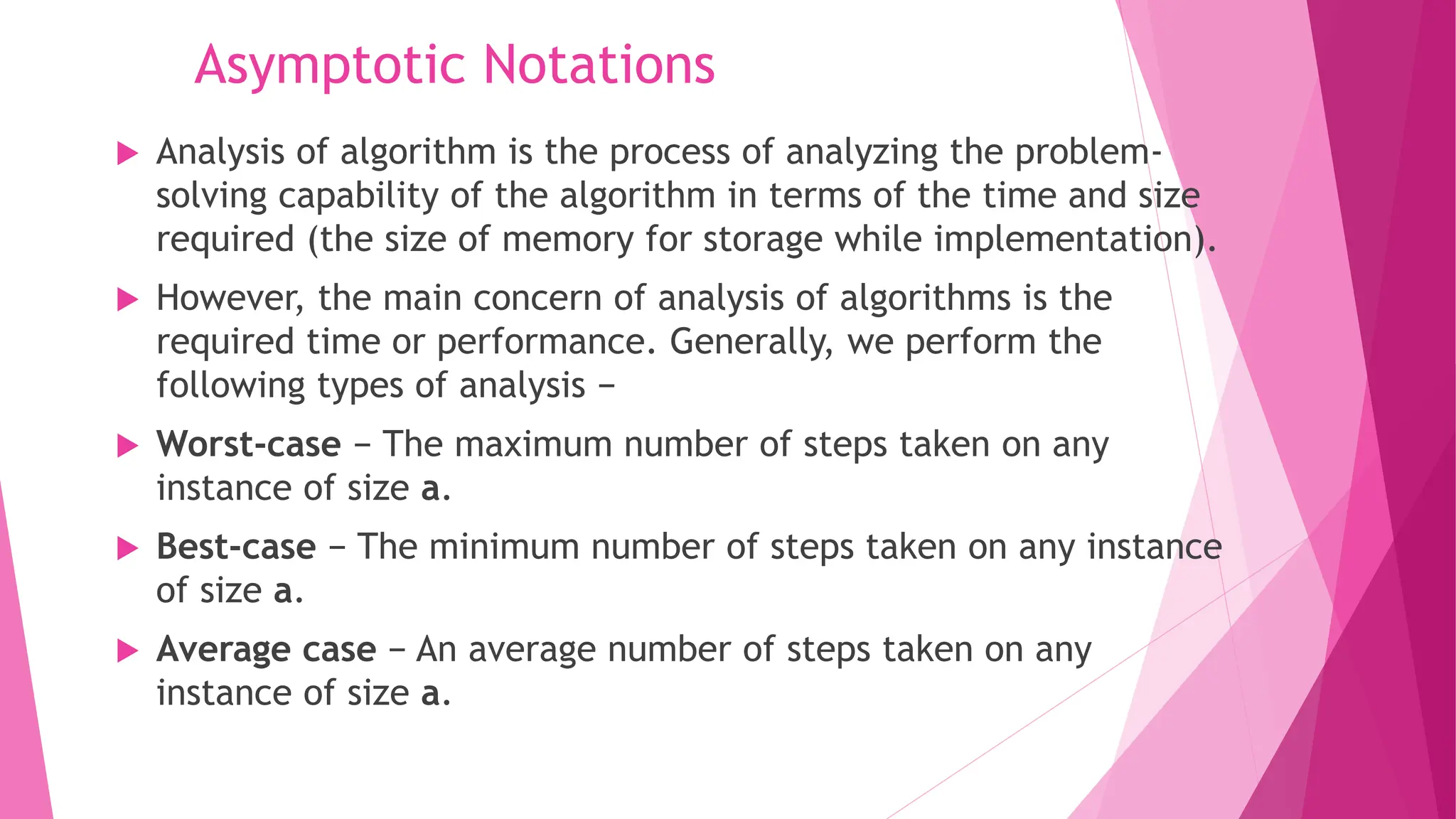 Asymptotic Notations  Analysis of algorithm is the process of analyzing the problem- solving capability of the algorithm in terms of the time and size required (the size of memory for storage while implementation).  However, the main concern of analysis of algorithms is the required time or performance. Generally, we perform the following types of analysis −  Worst-case − The maximum number of steps taken on any instance of size a.  Best-case − The minimum number of steps taken on any instance of size a.  Average case − An average number of steps taken on any instance of size a. 