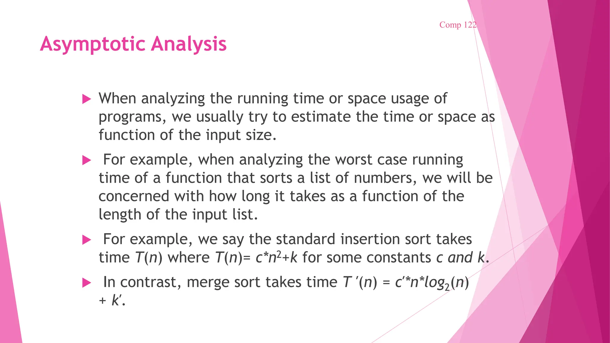 Asymptotic Analysis  When analyzing the running time or space usage of programs, we usually try to estimate the time or space as function of the input size.  For example, when analyzing the worst case running time of a function that sorts a list of numbers, we will be concerned with how long it takes as a function of the length of the input list.  For example, we say the standard insertion sort takes time T(n) where T(n)= c*n2+k for some constants c and k.  In contrast, merge sort takes time T ′(n) = c′*n*log2(n) + k′. Comp 122 