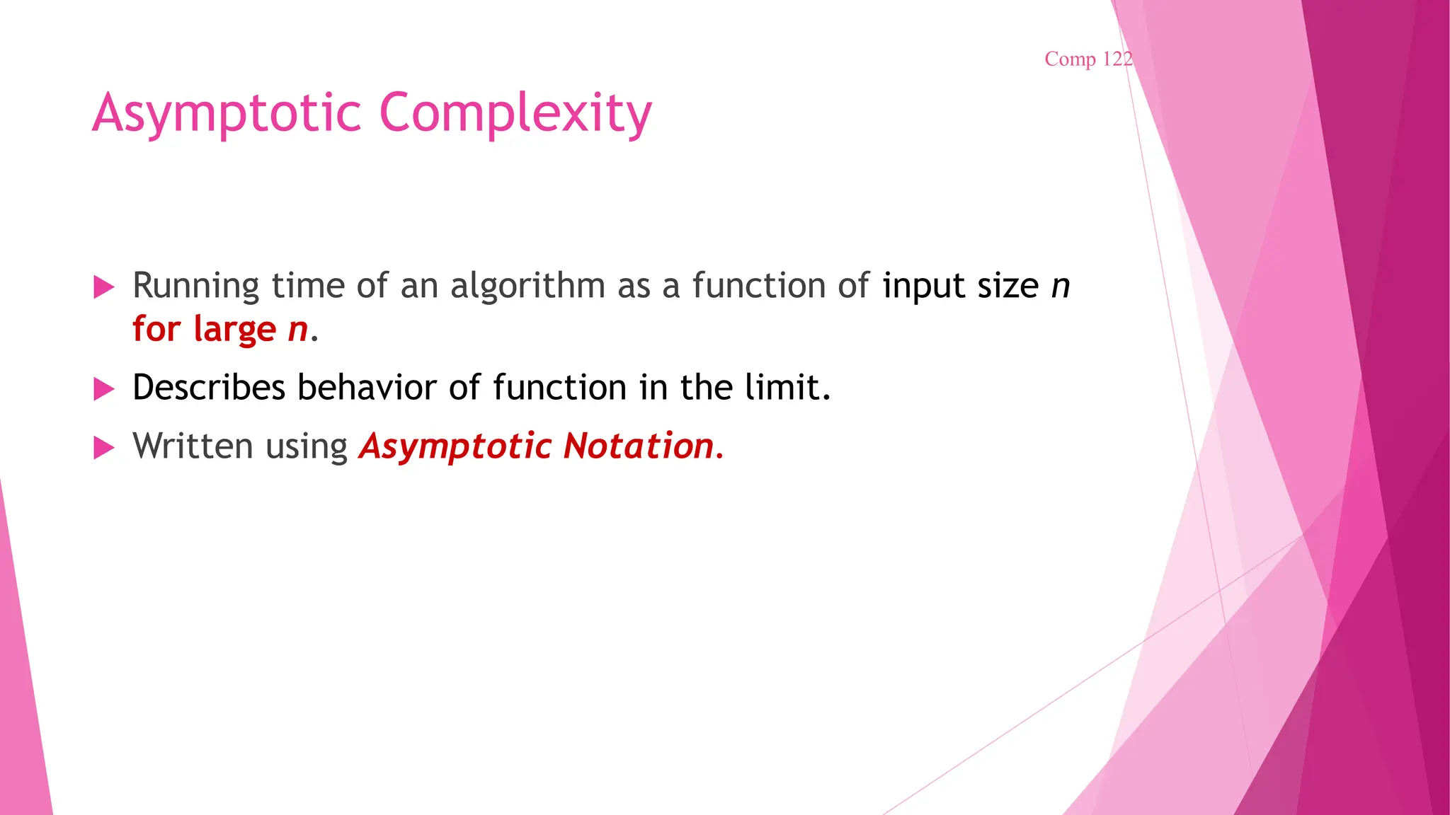 Asymptotic Complexity  Running time of an algorithm as a function of input size n for large n.  Describes behavior of function in the limit.  Written using Asymptotic Notation. Comp 122 