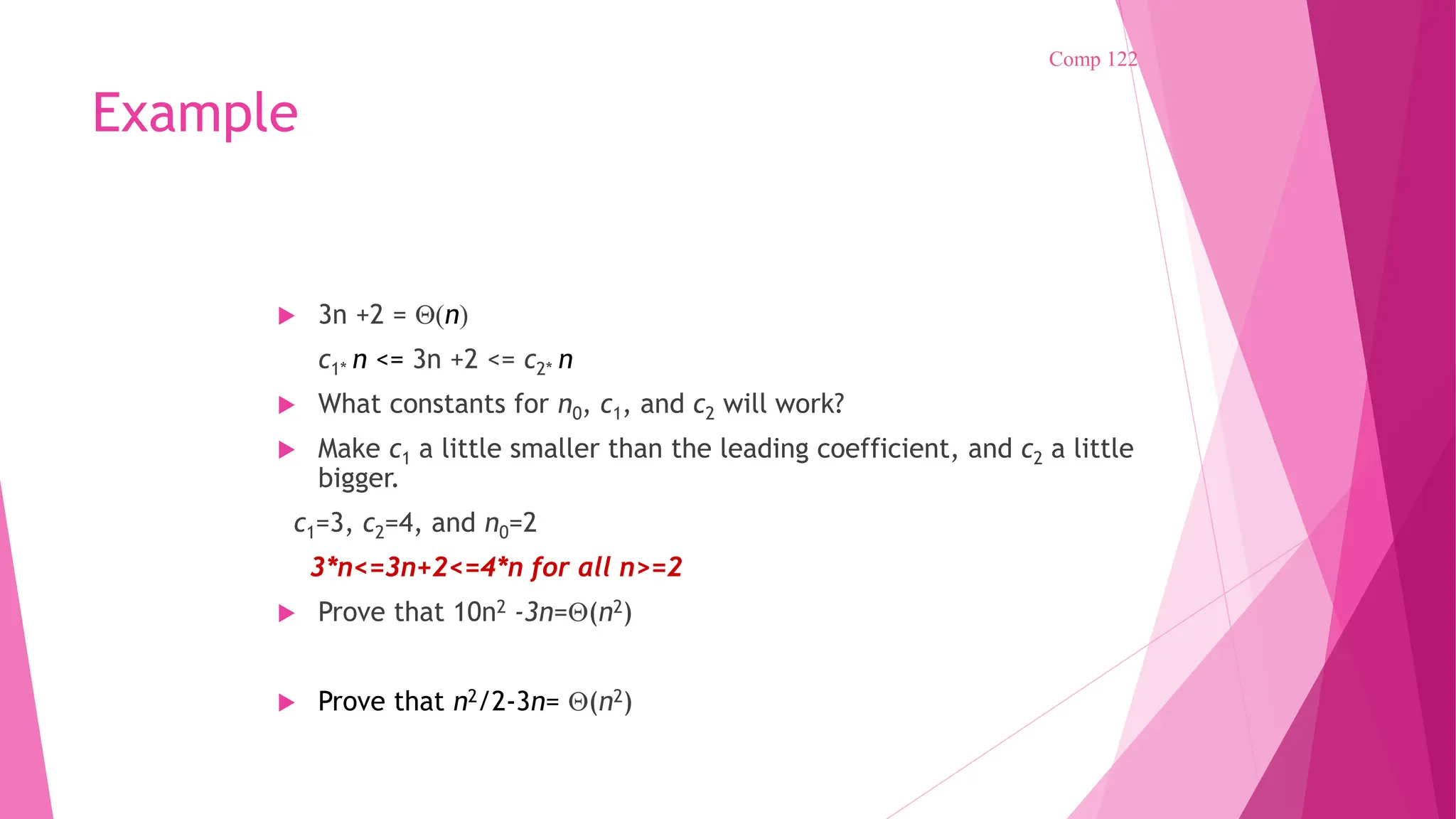 Example  3n +2 = (n) c1* n <= 3n +2 <= c2* n  What constants for n0, c1, and c2 will work?  Make c1 a little smaller than the leading coefficient, and c2 a little bigger. c1=3, c2=4, and n0=2 3*n<=3n+2<=4*n for all n>=2  Prove that 10n2 -3n=(n2)  Prove that n2/2-3n= (n2) Comp 122 