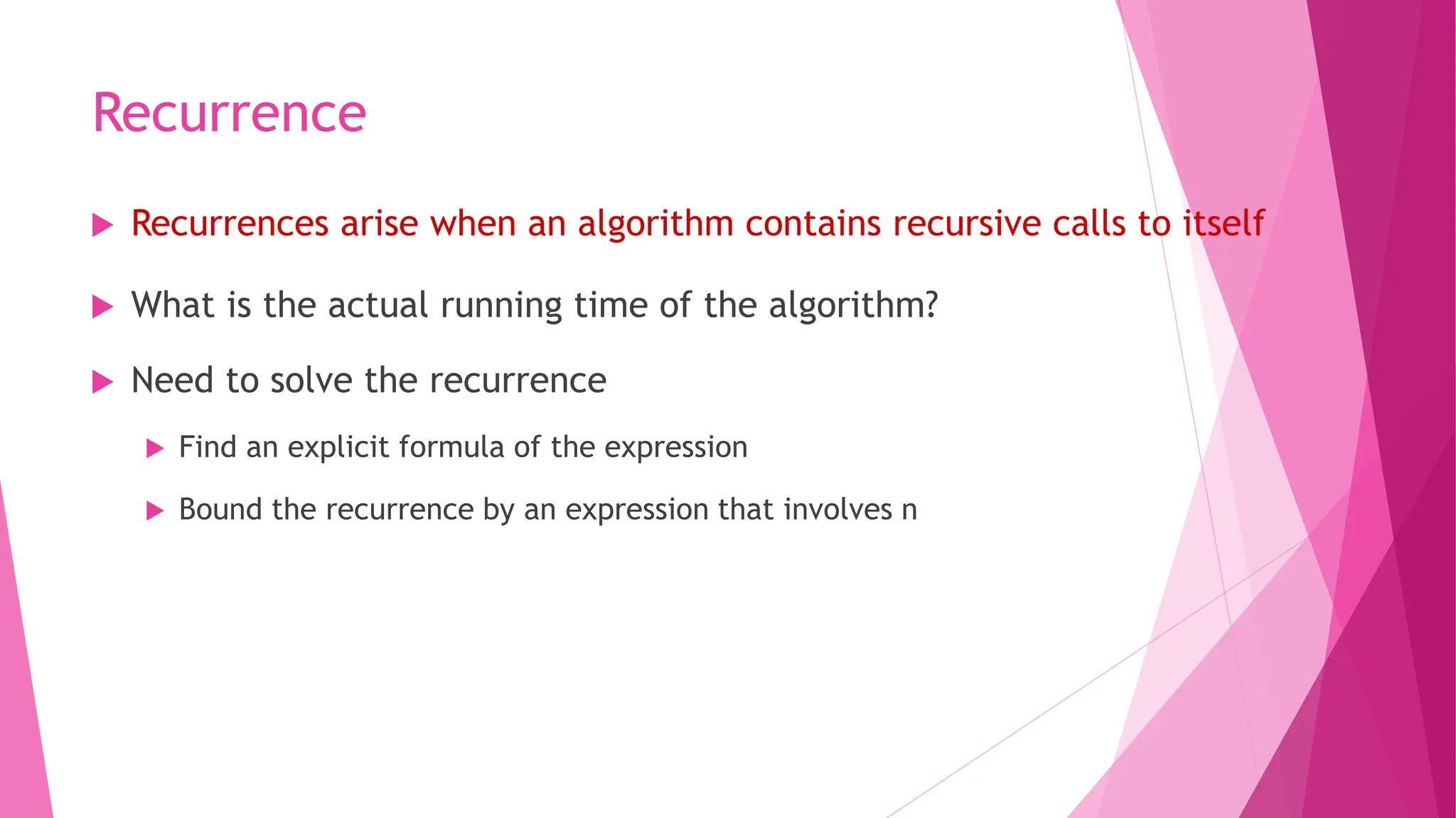 Recurrence  Recurrences arise when an algorithm contains recursive calls to itself  What is the actual running time of the algorithm?  Need to solve the recurrence  Find an explicit formula of the expression  Bound the recurrence by an expression that involves n 