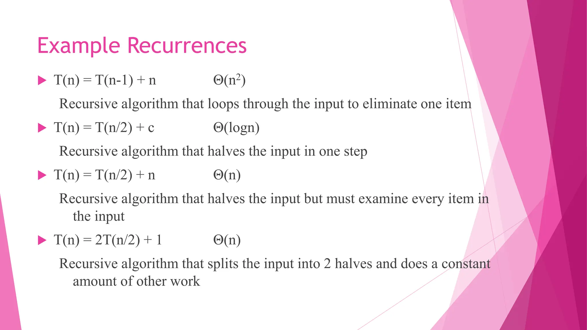 Example Recurrences  T(n) = T(n-1) + n Θ(n2) Recursive algorithm that loops through the input to eliminate one item  T(n) = T(n/2) + c Θ(logn) Recursive algorithm that halves the input in one step  T(n) = T(n/2) + n Θ(n) Recursive algorithm that halves the input but must examine every item in the input  T(n) = 2T(n/2) + 1 Θ(n) Recursive algorithm that splits the input into 2 halves and does a constant amount of other work 
