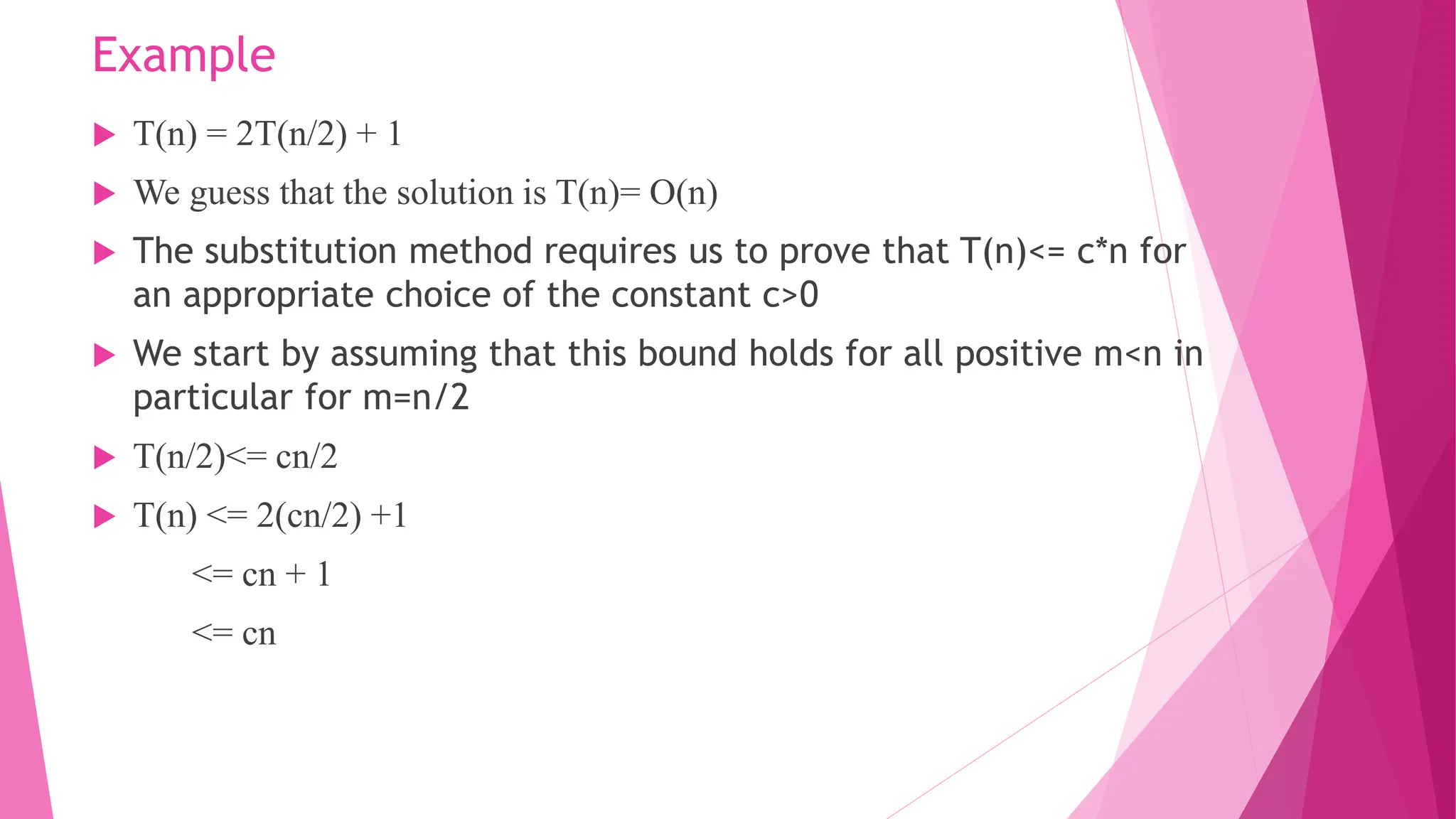 Example  T(n) = 2T(n/2) + 1  We guess that the solution is T(n)= O(n)  The substitution method requires us to prove that T(n)<= c*n for an appropriate choice of the constant c>0  We start by assuming that this bound holds for all positive m<n in particular for m=n/2  T(n/2)<= cn/2  T(n) <= 2(cn/2) +1 <= cn + 1 <= cn 