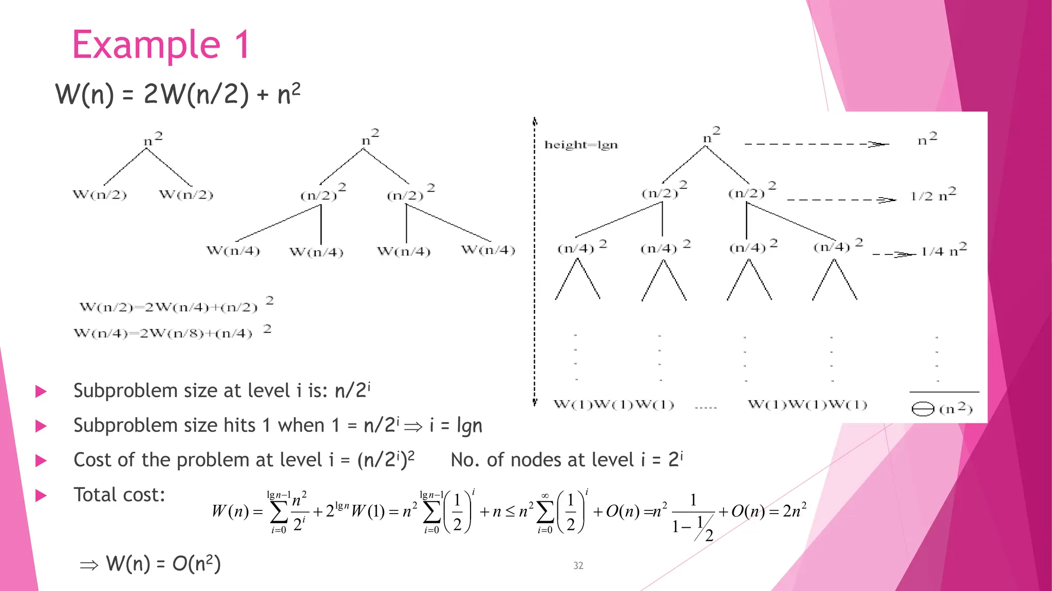 Example 1 32 W(n) = 2W(n/2) + n2  Subproblem size at level i is: n/2i  Subproblem size hits 1 when 1 = n/2i  i = lgn  Cost of the problem at level i = (n/2i)2 No. of nodes at level i = 2i  Total cost:  W(n) = O(n2) 2 2 0 2 1 lg 0 2 lg 1 lg 0 2 2 ) ( 2 1 1 1 ) ( 2 1 2 1 ) 1 ( 2 2 ) ( n n O n n O n n n W n n W i i n i i n n i i                                