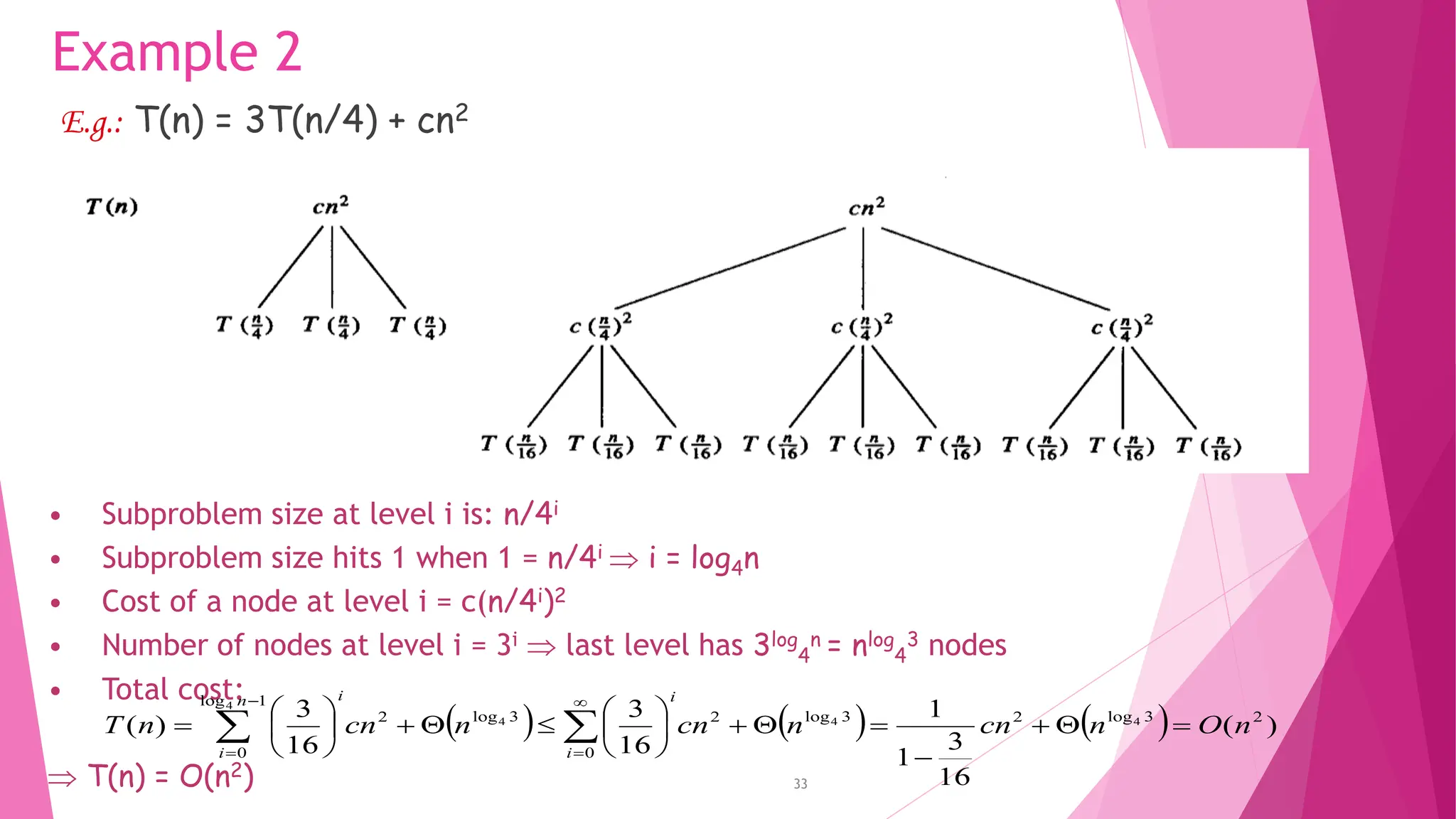 33 Example 2 E.g.: T(n) = 3T(n/4) + cn2 • Subproblem size at level i is: n/4i • Subproblem size hits 1 when 1 = n/4i  i = log4n • Cost of a node at level i = c(n/4i)2 • Number of nodes at level i = 3i  last level has 3log 4 n = nlog 4 3 nodes • Total cost:  T(n) = O(n2) ( ) ( ) ( ) ) ( 16 3 1 1 16 3 16 3 ) ( 2 3 log 2 3 log 2 0 3 log 2 1 log 0 4 4 4 4 n O n cn n cn n cn n T i i i n i                              
