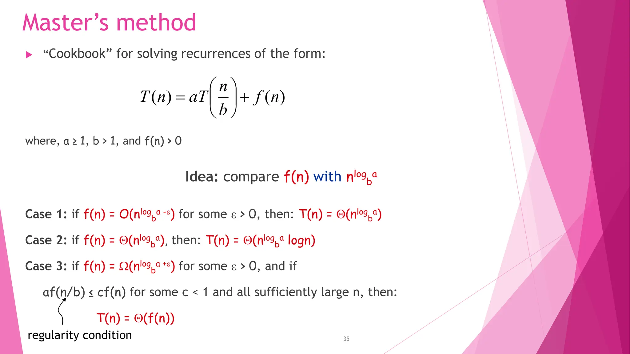 35 Master’s method  “Cookbook” for solving recurrences of the form: where, a ≥ 1, b > 1, and f(n) > 0 Idea: compare f(n) with nlog b a Case 1: if f(n) = O(nlog b a -) for some  > 0, then: T(n) = (nlog b a) Case 2: if f(n) = (nlog b a), then: T(n) = (nlog b a logn) Case 3: if f(n) = (nlog b a +) for some  > 0, and if af(n/b) ≤ cf(n) for some c < 1 and all sufficiently large n, then: T(n) = (f(n)) ) ( ) ( n f b n aT n T         regularity condition 