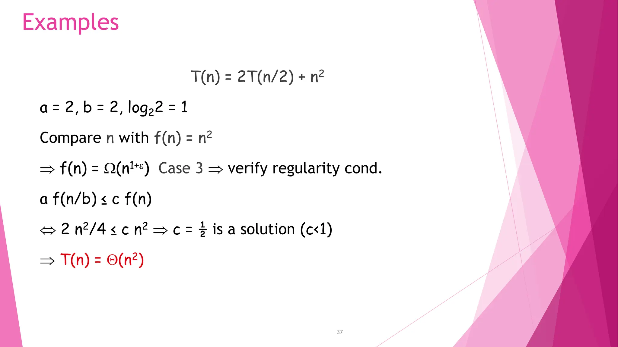 37 Examples T(n) = 2T(n/2) + n2 a = 2, b = 2, log22 = 1 Compare n with f(n) = n2  f(n) = (n1+) Case 3  verify regularity cond. a f(n/b) ≤ c f(n)  2 n2/4 ≤ c n2  c = ½ is a solution (c<1)  T(n) = (n2) 