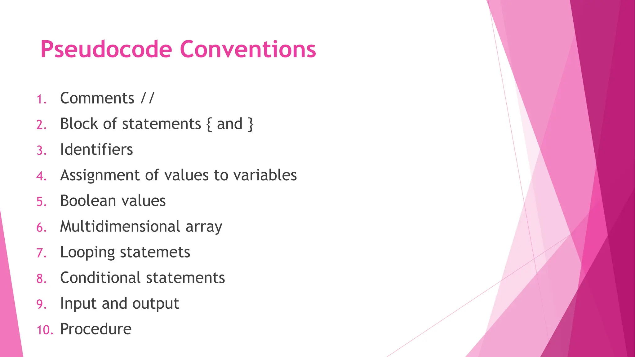 Pseudocode Conventions 1. Comments // 2. Block of statements { and } 3. Identifiers 4. Assignment of values to variables 5. Boolean values 6. Multidimensional array 7. Looping statemets 8. Conditional statements 9. Input and output 10. Procedure 