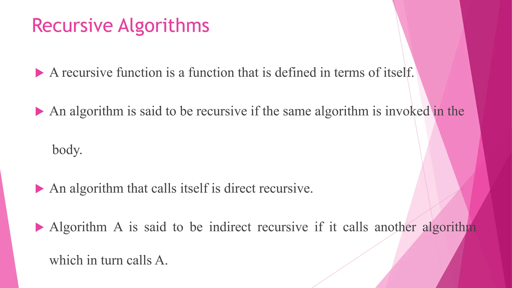 Recursive Algorithms  A recursive function is a function that is defined in terms of itself.  An algorithm is said to be recursive if the same algorithm is invoked in the body.  An algorithm that calls itself is direct recursive.  Algorithm A is said to be indirect recursive if it calls another algorithm which in turn calls A. 