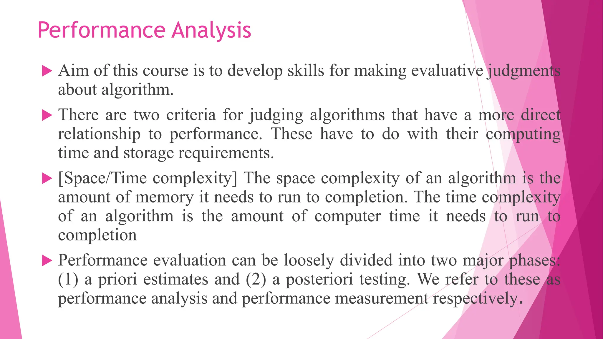 Performance Analysis  Aim of this course is to develop skills for making evaluative judgments about algorithm.  There are two criteria for judging algorithms that have a more direct relationship to performance. These have to do with their computing time and storage requirements.  [Space/Time complexity] The space complexity of an algorithm is the amount of memory it needs to run to completion. The time complexity of an algorithm is the amount of computer time it needs to run to completion  Performance evaluation can be loosely divided into two major phases: (1) a priori estimates and (2) a posteriori testing. We refer to these as performance analysis and performance measurement respectively. 