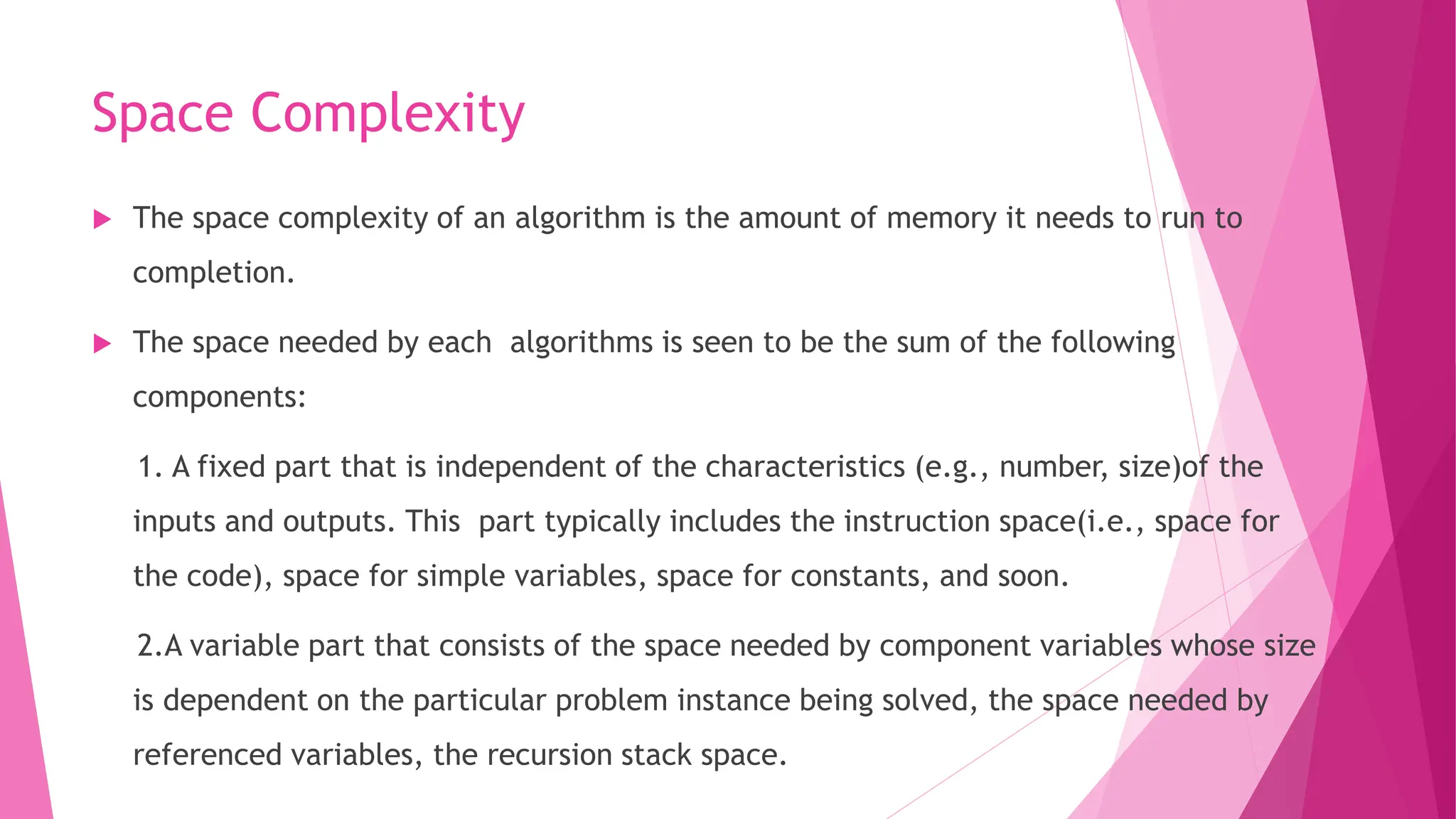 Space Complexity  The space complexity of an algorithm is the amount of memory it needs to run to completion.  The space needed by each algorithms is seen to be the sum of the following components: 1. A fixed part that is independent of the characteristics (e.g., number, size)of the inputs and outputs. This part typically includes the instruction space(i.e., space for the code), space for simple variables, space for constants, and soon. 2.A variable part that consists of the space needed by component variables whose size is dependent on the particular problem instance being solved, the space needed by referenced variables, the recursion stack space. 