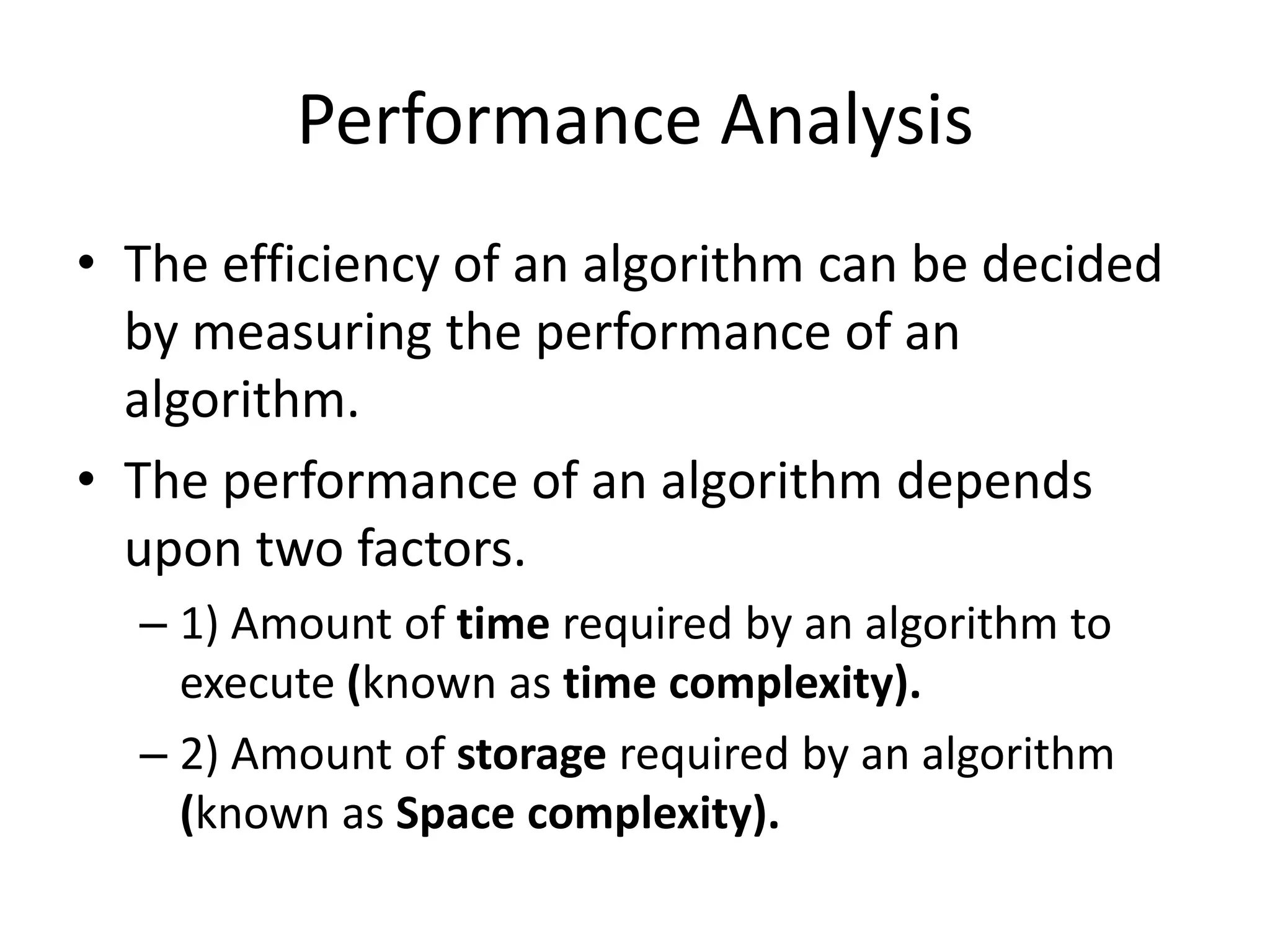 Performance Analysis
• The efficiency of an algorithm can be decided
by measuring the performance of an
algorithm.
• The performance of an algorithm depends
upon two factors.
– 1) Amount of time required by an algorithm to
execute (known as time complexity).
– 2) Amount of storage required by an algorithm
(known as Space complexity).

 