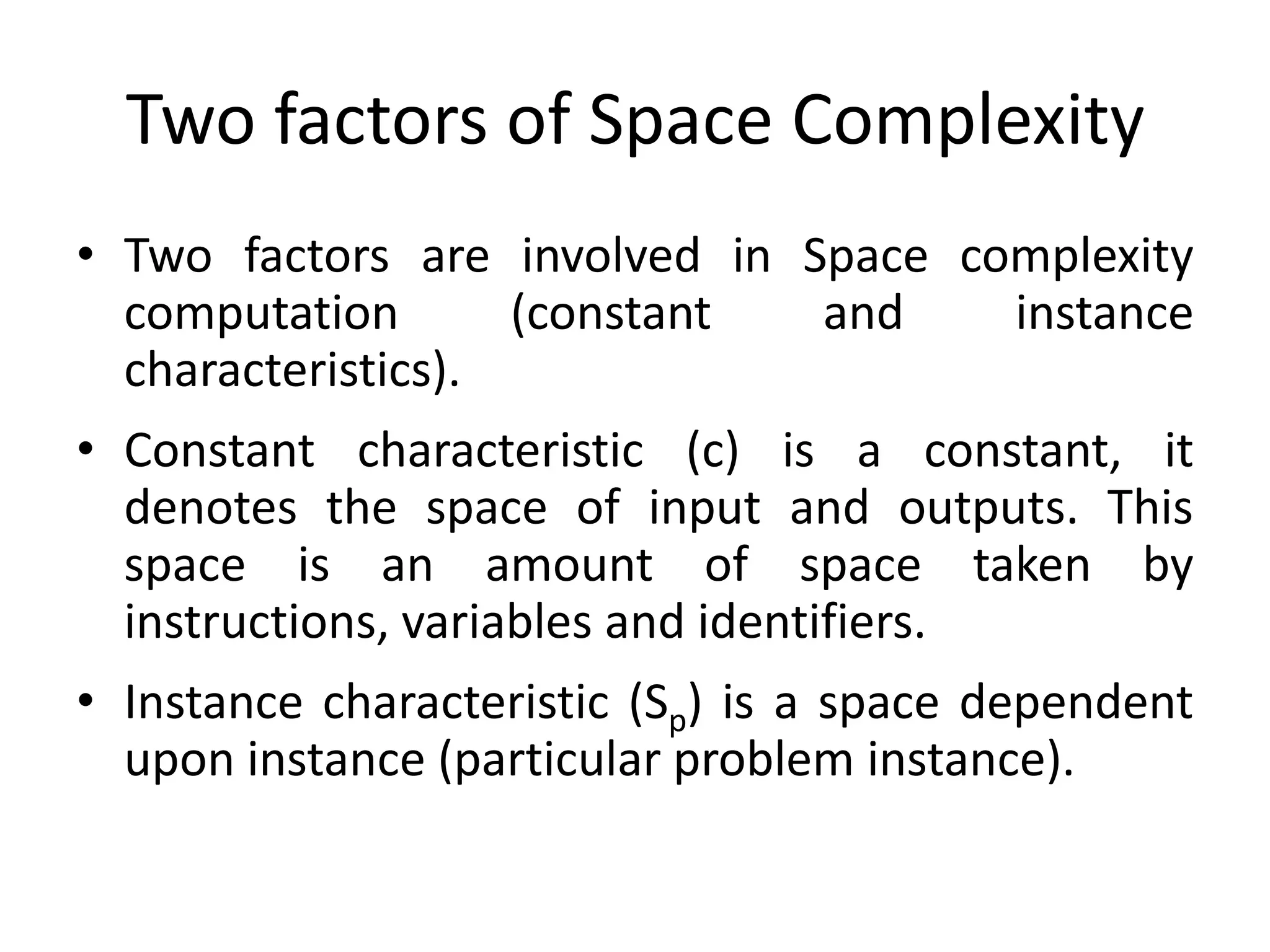 Two factors of Space Complexity
• Two factors are involved in Space complexity
computation
(constant
and
instance
characteristics).
• Constant characteristic (c) is a constant, it
denotes the space of input and outputs. This
space is an amount of space taken by
instructions, variables and identifiers.
• Instance characteristic (Sp) is a space dependent
upon instance (particular problem instance).

 