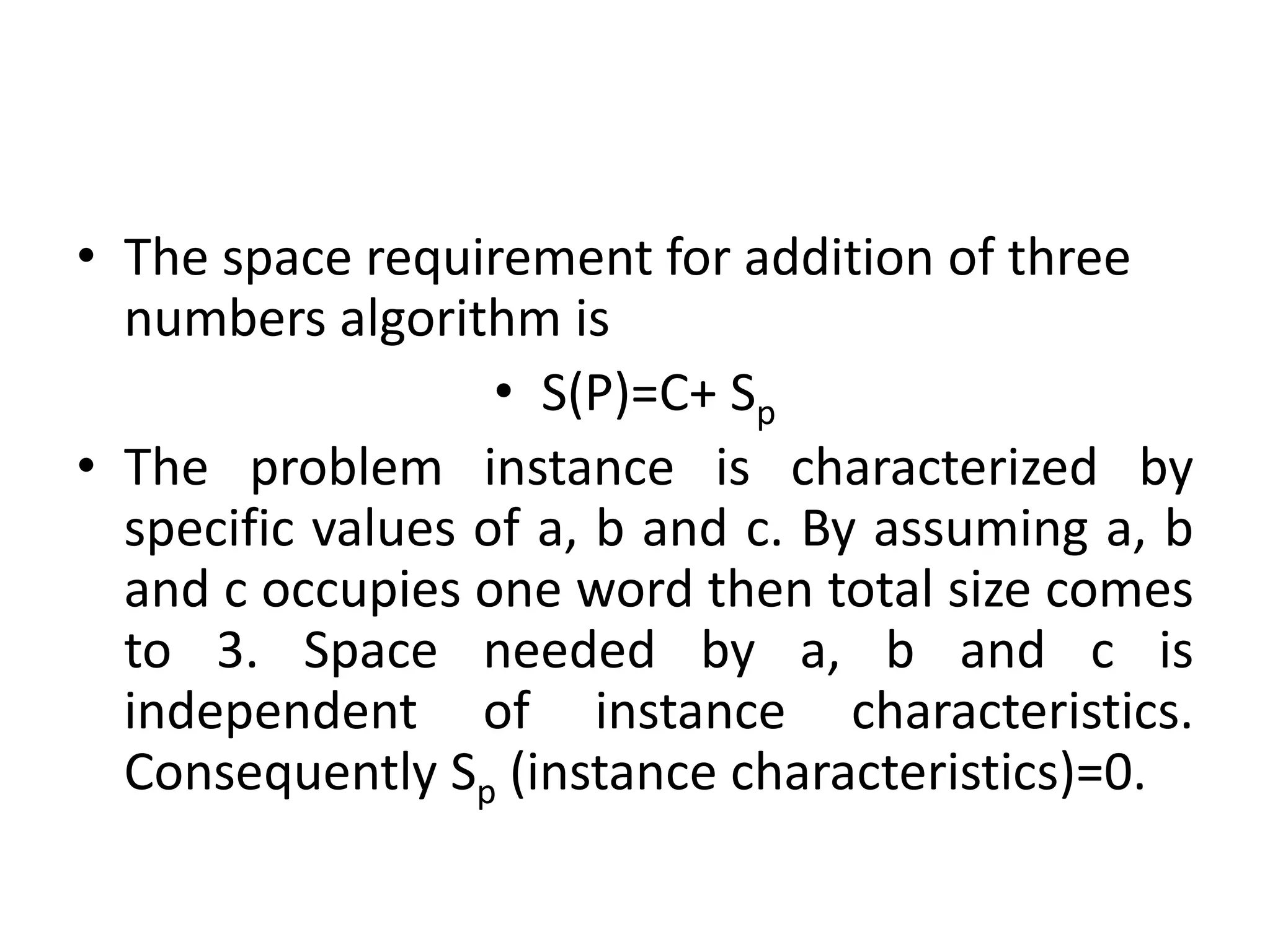 • The space requirement for addition of three
numbers algorithm is
• S(P)=C+ Sp
• The problem instance is characterized by
specific values of a, b and c. By assuming a, b
and c occupies one word then total size comes
to 3. Space needed by a, b and c is
independent of instance characteristics.
Consequently Sp (instance characteristics)=0.

 
