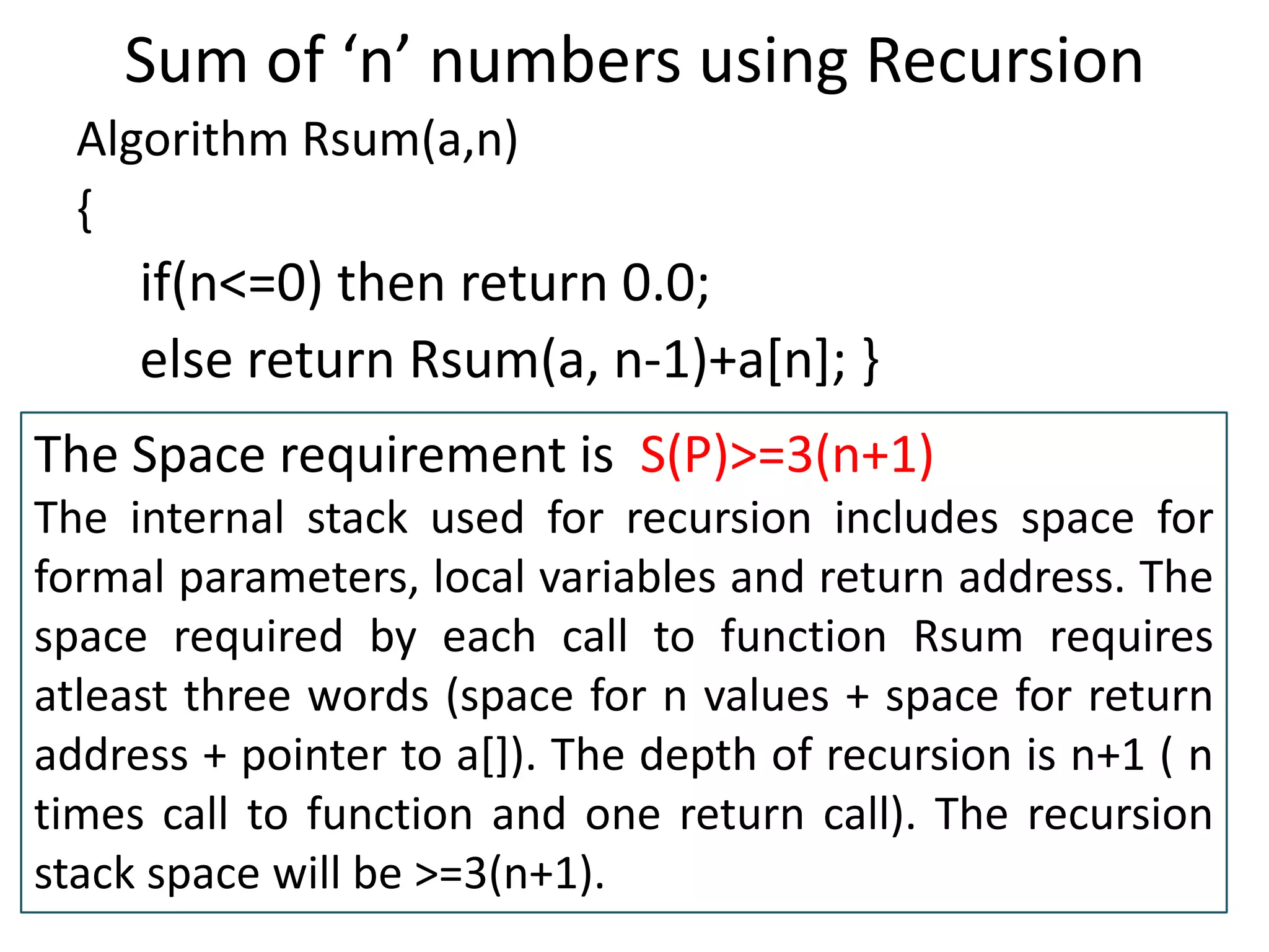 Sum of ‘n’ numbers using Recursion
Algorithm Rsum(a,n)
{

if(n<=0) then return 0.0;
else return Rsum(a, n-1)+a[n]; }
The Space requirement is S(P)>=3(n+1)
The internal stack used for recursion includes space for
formal parameters, local variables and return address. The
space required by each call to function Rsum requires
atleast three words (space for n values + space for return
address + pointer to a[]). The depth of recursion is n+1 ( n
times call to function and one return call). The recursion
stack space will be >=3(n+1).

 