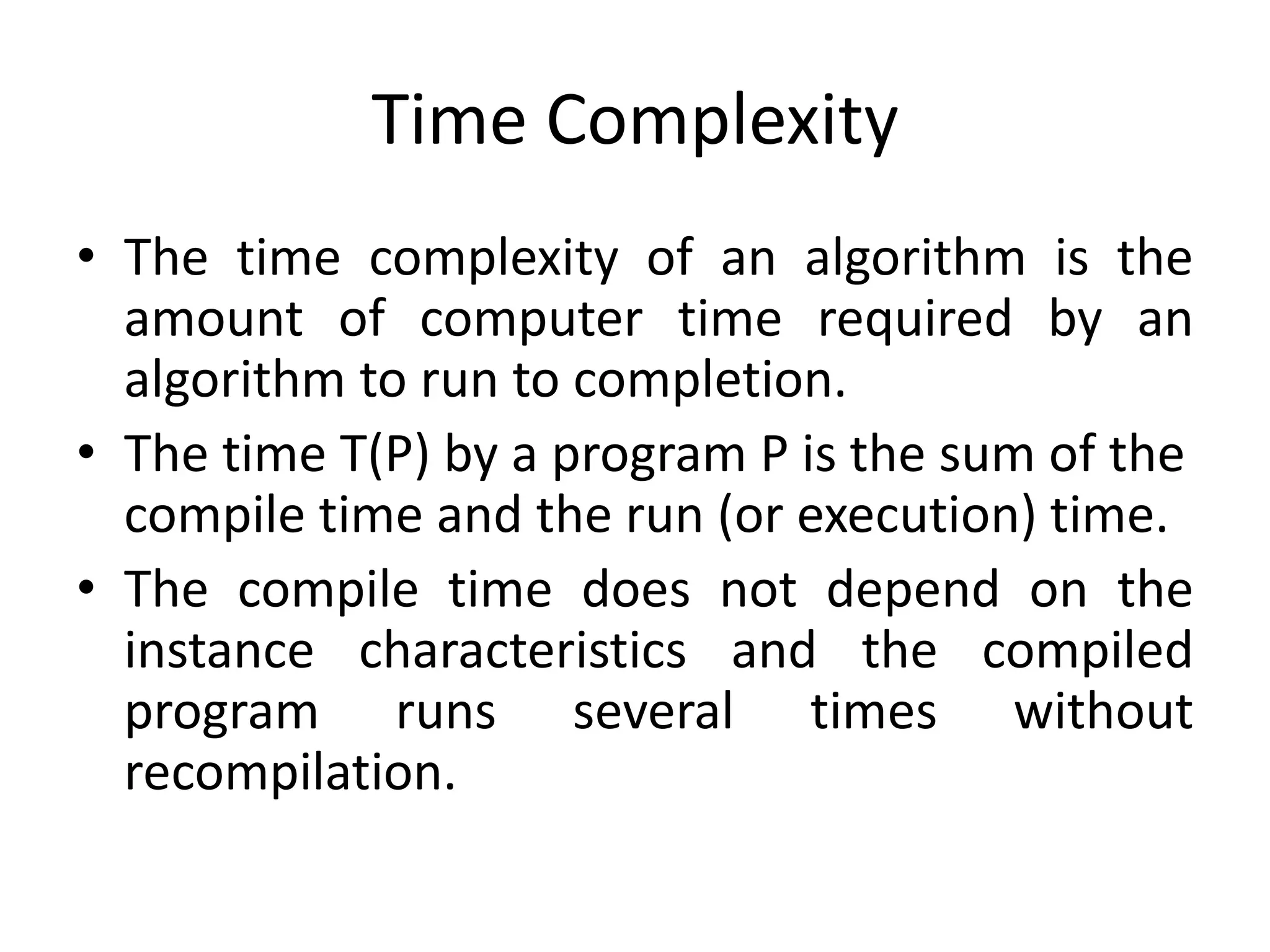 Time Complexity
• The time complexity of an algorithm is the
amount of computer time required by an
algorithm to run to completion.
• The time T(P) by a program P is the sum of the
compile time and the run (or execution) time.
• The compile time does not depend on the
instance characteristics and the compiled
program runs several times without
recompilation.

 