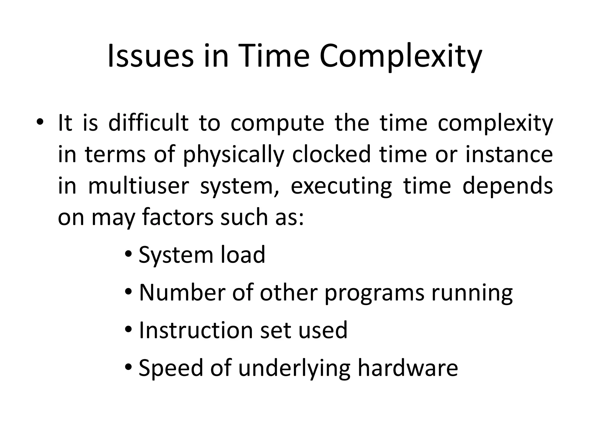 Issues in Time Complexity
• It is difficult to compute the time complexity
in terms of physically clocked time or instance
in multiuser system, executing time depends
on may factors such as:
• System load
• Number of other programs running
• Instruction set used
• Speed of underlying hardware

 