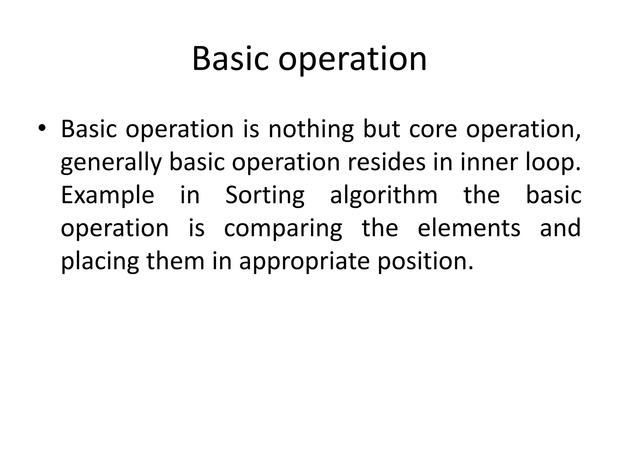 Basic operation
• Basic operation is nothing but core operation,
generally basic operation resides in inner loop.
Example in Sorting algorithm the basic
operation is comparing the elements and
placing them in appropriate position.

 