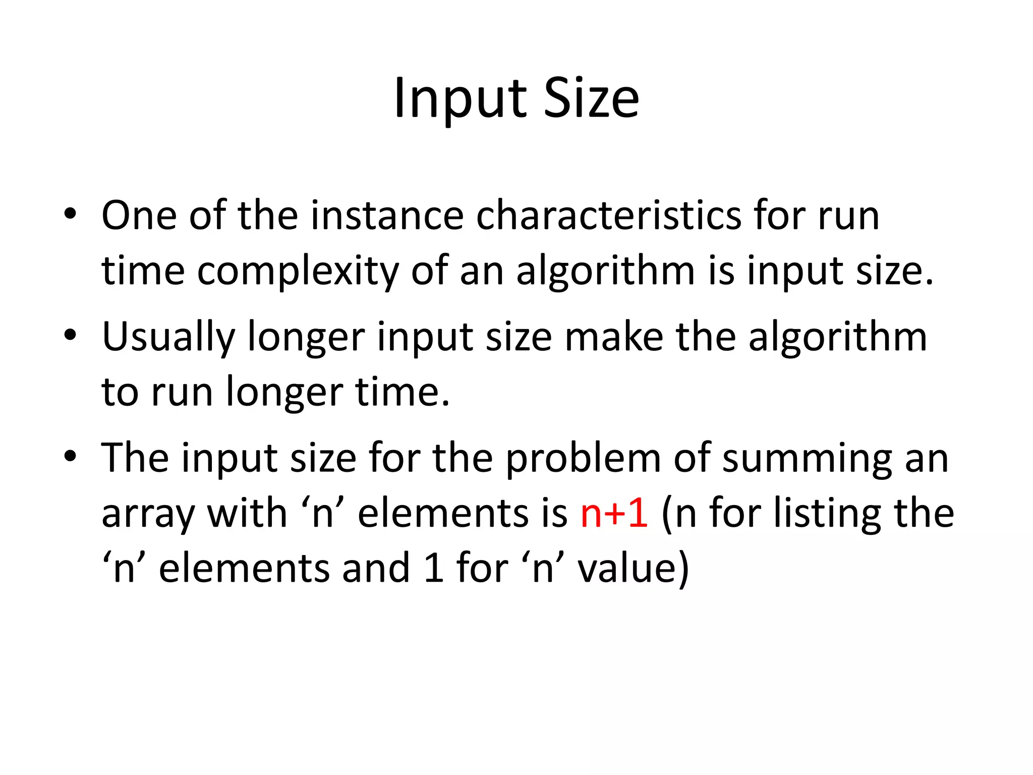 Input Size
• One of the instance characteristics for run
time complexity of an algorithm is input size.
• Usually longer input size make the algorithm
to run longer time.
• The input size for the problem of summing an
array with ‘n’ elements is n+1 (n for listing the
‘n’ elements and 1 for ‘n’ value)

 
