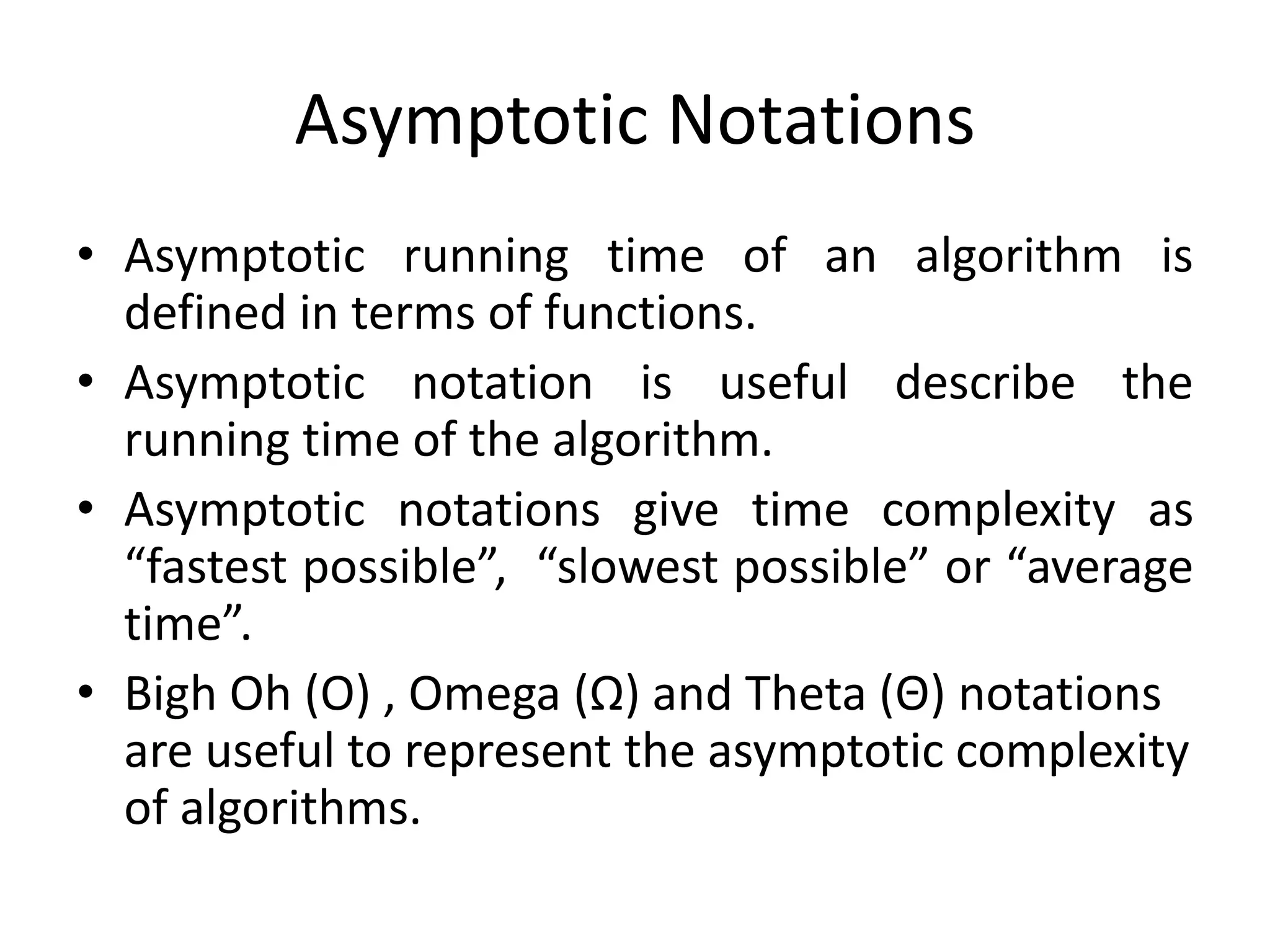 Asymptotic Notations
• Asymptotic running time of an algorithm is
defined in terms of functions.
• Asymptotic notation is useful describe the
running time of the algorithm.
• Asymptotic notations give time complexity as
“fastest possible”, “slowest possible” or “average
time”.
• Bigh Oh (Ο) , Omega (Ω) and Theta (Θ) notations
are useful to represent the asymptotic complexity
of algorithms.

 