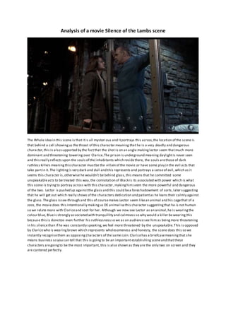 Analysis of a movie Silence of the Lambs scene
The Whole idea in this scene is that itis all mysterious and itportrays this across,the location of the scene is
that behind a cell showingus the threat of this character meaning that he is a very deadly and dangerous
character,this is also supported by the factthat the shot is on an angle makinglector seem that much more
dominant and threatening towering over Clarice.The prison is underground meaning daylightis never seen
and this really reflects upon the souls of the inhabitants which residethere, the souls arethose of dark
ruthless killers meaningthis character mustbe the villain of the movie or have some play in the evil acts that
take partin it. The lightingis very dark and dull and this represents and portrays a senseof evil, which as it
seems this character is,otherwise he wouldn’t be behind glass,this means that he committed some
unspeakableacts to be treated this way, the connotation of Black is its associated with power which is what
this scene is tryingto portray across with this character,makinghim seem the more powerful and dangerous
of the two. Lector is pushed up againstthe glass and this could bea fores hadowment of sorts, later suggesting
that he will get out which really shows of the characters dedication and patientas he leans their calmly against
the glass.The glass issee-through and this of coursemakes Lector seem likean animal and his cagethat of a
zoos, the movie does this intentionally makingus DE animalisethis character suggestingthat he is not human
so we relate more with Clariceand root for her. Although we now see Lector as an animal,he is wearingthe
colour blue, Blueis strongly associated with tranquillity and calmness so why would a killer bewearing this
because this is donetoo even further his ruthlessnessso we as an audiencesee him as beingmore threatening
in his silencethan if he was constantly speaking,we feel more threatened by the unspeakable.This is opposed
by Claricewho is wearingbrown which represents wholesomeness and honesty, the scene does this so we
instantly recognisethem as opposingcharacters of the same coin.Claricehas a briefcasemeaningthat she
means business so you can tell that this is goingto be an important establishingsceneand that these
characters aregoingto be the most important, this is also shown as they are the only two on screen and they
are cantered perfectly.
 
