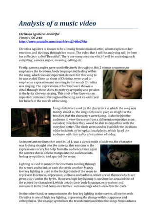 Analysis of a music video
Christina Aguilera: Beautiful
Times: 1:00-2:46
http://www.youtube.com/watch?v=sZjr0heZNIw
Christina Aguilera is known to be a strong female musical artist, whom expresses her
emotions and ideology through her music. The video that I will be analysing will be from
her collection called ‘Beautiful’. There are many areas in which I will be analysing such
as lighting, camera angles, meaning, editing etc.
Firstly, camera angles were used effectively throughout this 2 minute sequence, to
emphasise the locations, body language and feeling within
the song, which was an important element for this song to
be successful. Close up shots of Christina were used to
emphasise expression and meaning in the words Christina
was singing. The expressions of her face were shown in
detail through these shots, to portray sympathy and passion
in the lyrics she was singing. This shot of her face was an
important statement throughout the song, as it re-enforced
her beliefs in the morals of the song.
Long shots were used on the characters in which the song was
mainly aimed at, the long shots used, gave an insight in the
troubles that the characters were facing. It also helped the
audience to view the scene from a different perspective as an
outsider; therefore they would be able to empathise with the
storyline better. The shots were used to establish the locations
of the incidents to be typical local places, which faced the
audience with the reality of situations of today.
An important medium shot used in 1:11, was a direct mode of address, the character
was looking straight into the camera, this emotion in the
expression is a ‘cry for help’ from the audience. Once again
the camera shot is able to manipulate the audience into
feeling sympathetic and apart of the scene.
Lighting is used to connote the emotions running through
the scenes and to link in each shot with another. Mainly
low key lighting is used in the backgrounds of the scene to
represent loneliness, depression, dullness and sadness, which are all themes which are
given away within the lyrics. However, high key lighting is used on the actual object of
the scene (the characters), which details their body language, expressions and
movement in the shot compared to their surroundings which are left in the dark.
On the other hand, in comparison to the low key lighting in the scenes, all scenes with
Christina in are all high key lighting, expressing the change within happiness and
unhappiness. The change symbolises the transformation within the songs from sadness
 