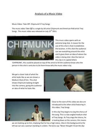 Analysis of a Music Video


Music Video: Take Off- Chipmunk ft Trey Songz

The music video Take Off is a single by UK artist Chipmunk and American RnB artist Trey
Songz. This music video was released on July 15th 2011.



                                                      This music video opens with an
                                                      extreme long shot. A reason for the
                                                      use of this shot is that it establishes
                                                      the location. In this shot the audience
                                                      can see everything around the artist
                                                      and it gives them an idea of where the
                                                      video is being shot. Also the text on
                                                      this clip is in capital letters
‘CHIPMUNK’, this could be placed on top of the artist to let the audience know who the
person in the shot is and also to let them know who the music video is by.



We get a closer look of what the
artist looks like as we are shown a
Medium Shot of him. This shot
shows Chipmunk looking straight
into the camera, giving the audience
an idea of what he looks like.




                                                   Close to the start of this video we also are
                                                   introduced to the other artist featuring in
                                                   this video, Trey Songz.

                                                  In this clip Trey begins to sing the chorus of
                                                  the song. This is a low angled medium shot
                                                  of Trey Songz. As Trey sings the chorus, he
                                                  is looking down at the camera; this means
we are looking up to him, implying that he has a high status. Also in the background to the
left we can see a woman standing in a bikini. The lyrics say “Never thought I’d see the day
 