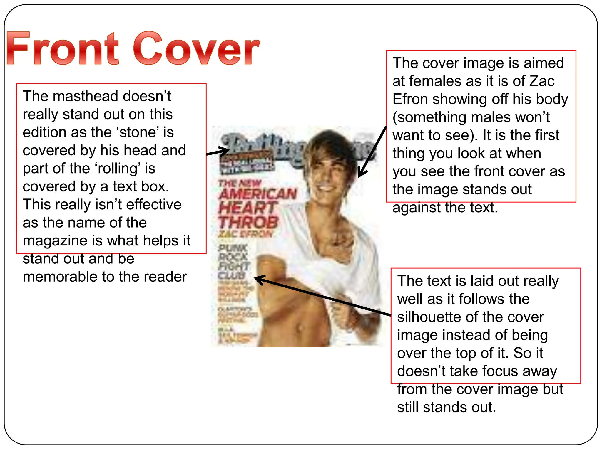 Front Cover The cover image is aimed at females as it is of Zac Efron showing off his body (something males won’t want to see). It is the first thing you look at when you see the front cover as the image stands out against the text.The masthead doesn’t really stand out on this edition as the ‘stone’ is covered by his head and part of the ‘rolling’ is covered by a text box. This really isn’t effective as the name of the magazine is what helps it stand out and be memorable to the readerThe text is laid out really well as it follows the silhouette of the cover image instead of being over the top of it. So it doesn’t take focus away from the cover image but still stands out.
