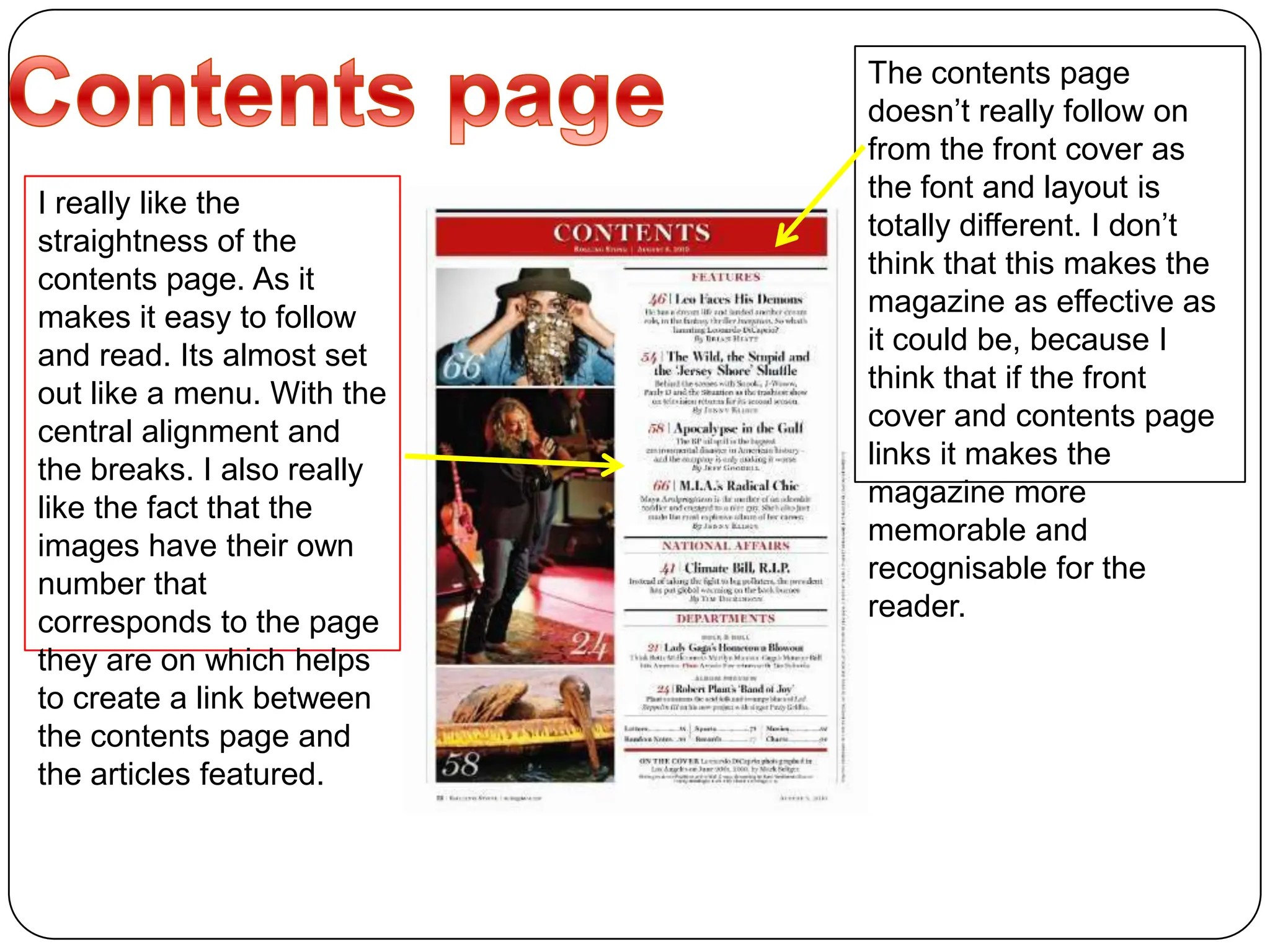 Contents page The contents page doesn’t really follow on from the front cover as the font and layout is totally different. I don’t think that this makes the magazine as effective as it could be, because I think that if the front cover and contents page links it makes the magazine more memorable and recognisable for the reader.I really like the straightness of the contents page. As it makes it easy to follow and read. Its almost set out like a menu. With the central alignment and the breaks. I also really like the fact that the images have their own number that corresponds to the page they are on which helps to create a link between the contents page and the articles featured.
