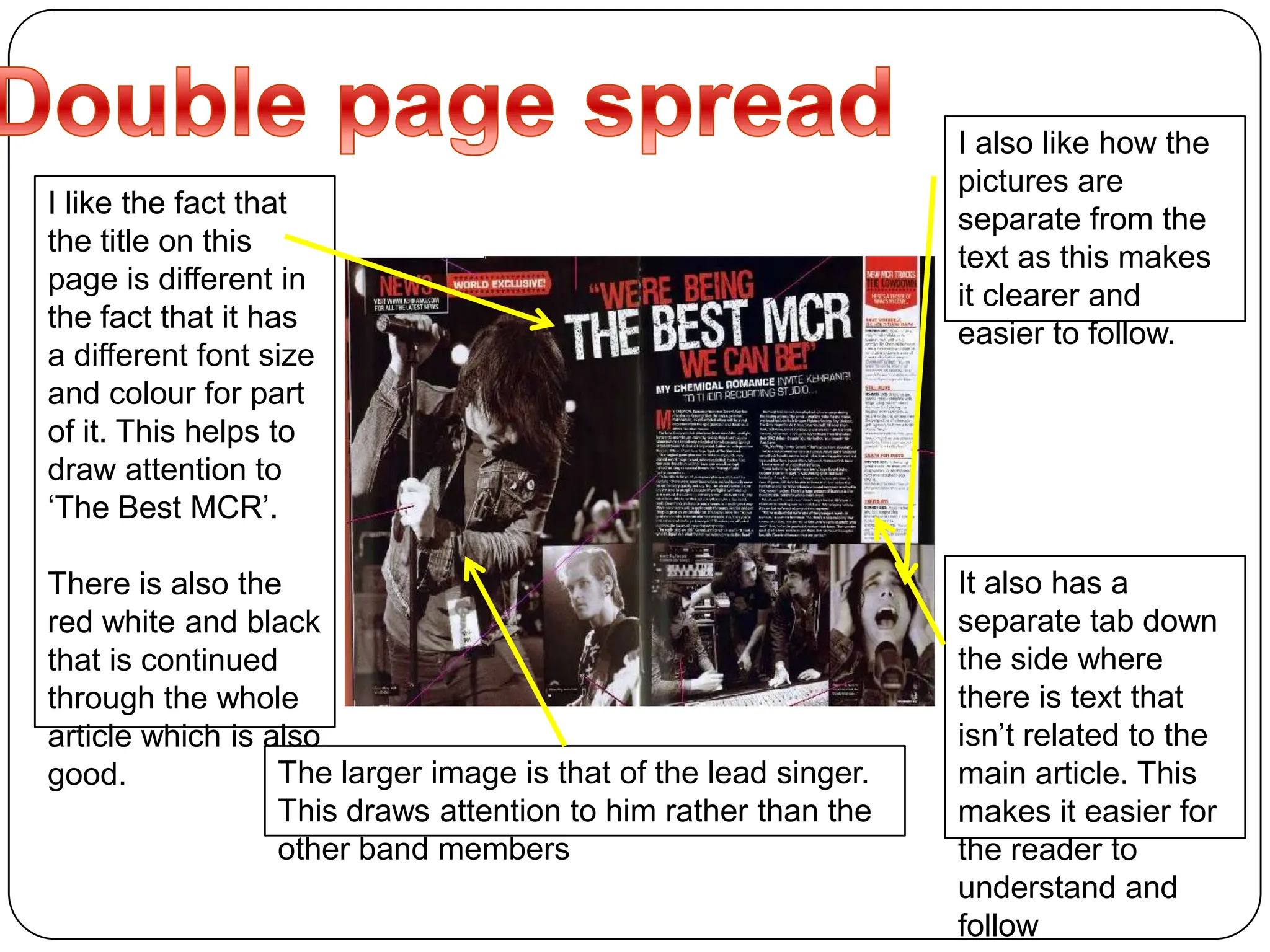 Double page spread I also like how the pictures are separate from the text as this makes it clearer and easier to follow.I like the fact that the title on this page is different in the fact that it has a different font size and colour for part of it. This helps to draw attention to ‘The Best MCR’.There is also the red white and black that is continued through the whole article which is also good.It also has a separate tab down the side where there is text that isn’t related to the main article. This makes it easier for the reader to understand and followThe larger image is that of the lead singer. This draws attention to him rather than the other band members 