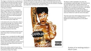 Analysis of an existing product –
Album Cover.
This image is a mid-shot, this is so that they can
include Rihanna and half of her body. The main
purpose of this is to show of her figure which
attracts the attention of men. However it will
attract some women as they will view Rihanna
as daring and confident.
For once Rihanna has minimal make up, usually it is flamboyant and in your face
however it is subtle, the make up she has used makes her look mysterious ash she
has used a dark red lipstick with a red eyeshadow, red has the connation's of danger
and maybe that is the reason for the choice in colours.
They have used a basic white background because it was
easier to edit the picture on, also if there was a
background it would change the focus of the album
cover.
Rihanna has a tattoo under her breast, this is
very unusual however she has used a mid-shot
so that She can show of her tattoo.
The album is called unapologetic, this means not
acknowledging or expressing regret. This shows that she
has used a word that ties in with the theme of the
magazine. The font used is serif because it is very curly
however there is an element of san serif.it is very typical
of women to use this font as they find it more
aesthetically pleasing. They have used two different
colours black and white, this makes it seem like its good
verses evil. Which ties in with the name of the album .
This album cover is considered to be R&B. Typical
iconography would be small amounts of jewellery.
This conforms to the typical conventions as she
has on 2 very small chains. One is a small
necklace which shows elegance and the second is
a body chain which goes around her breast to
accentuate them.
Rihanna is looking directly in to the camera
which makes it seem as if she is looking at her
audience. This is known as direct address, the
use of direct address is to make the consumer
feel closer to the artist as they are giving the
good eye contact.
Rihanna has short hair, this is very unusual of
her as she tends to go for longer hair.
In the bottom left corner of the album, there is
a parental warning sign, this is because of the
amount of swearing-in which the songs
contain. This is a legal requirement and if there
is swearing in my song then this will be
extremely necessary to have their.
It is black and white because it stands out more
which means that it is not hard to miss upon
purchase.
 