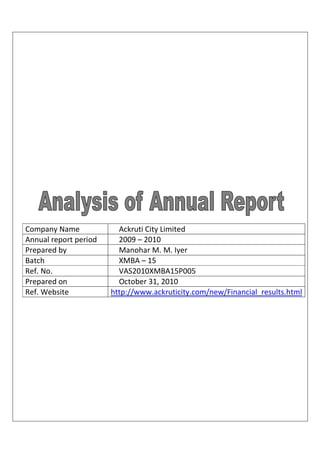 Company Name             Ackruti City Limited
Annual report period     2009 – 2010
Prepared by              Manohar M. M. Iyer
Batch                    XMBA – 15
Ref. No.                 VAS2010XMBA15P005
Prepared on              October 31, 2010
Ref. Website           http://www.ackruticity.com/new/Financial_results.html
 