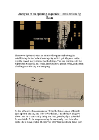 Analysis of an opening sequence – Kiss Kiss Bang
                         Bang




The movie opens up with an animated sequence showing an
establishing shot of a dark looking city, which quickly pans to the
right to reveal more silhouetted buildings. The pan continues to the
right until it shows a tall fence, presumably a prison fence, and a man
climbing over the top and escaping.




As the silhouetted man runs away from the fence, a pair of female
eyes open in the sky and look towards him. This abstract imagery
show than he is constantly being watched, possibly by a potential
femme fatale. As he keeps running, he eventually runs into what
looks like a move studio. The movies title ‘Kiss Kiss Bang Bang’ then
 
