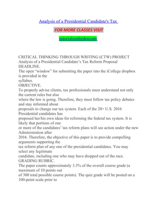 Analysis of a Presidential Candidate's Tax
FOR MORE CLASSES VISIT
tutorialoutletdotcom
CRITICAL THINKING THROUGH WRITING (CTW) PROJECT
Analysis of a Presidential Candidate’s Tax Reform Proposal
DEADLINE.
The open “window” for submitting the paper into the iCollege dropbox
is provided in the
syllabus.
OBJECTIVE.
To properly advise clients, tax professionals must understand not only
the current rules but also
where the law is going. Therefore, they must follow tax policy debates
and stay informed about
proposals to change our tax system. Each of the 20+ U.S. 2016
Presidential candidates has
proposed her/his own ideas for reforming the federal tax system. It is
likely that portions of one
or more of the candidates’ tax reform plans will see action under the new
Administration after
2016. Therefore, the objective of this paper is to provide compelling
arguments supporting the
tax reform plan of any one of the presidential candidates. You may
select any legitimate
candidate, including one who may have dropped out of the race.
GRADING RUBRIC.
The paper counts approximately 3.3% of the overall course grade (a
maximum of 10 points out
of 300 total possible course points). The quiz grade will be posted on a
100-point scale prior to
 