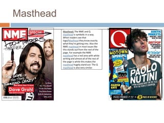 Masthead 
Masthead: The NME and Q 
masthead is symbolic in a way. 
When readers see that 
logo/Masthead they know exactly 
what they’re getting into. Also the 
NME masthead in most issues like 
this stands out from the rest of the 
page. For example the NME 
masthead has a red area with white 
writing and almost all of the rest of 
the page is white this makes the 
masthead hugely stand out. The Q 
masthead is also very similar. 
 