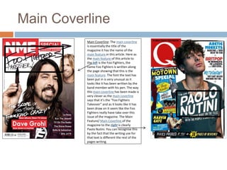 Main Coverline 
Main Coverline: The main coverline 
is essentially the title of the 
magazine it has the name of the 
main feature in this article. Here as 
the main feature of this article to 
the left is the Foo Fighters, the 
name Foo Fighters is written along 
the page showing that this is the 
main feature. The font the text has 
been put in is very unusual as it 
looks like it has been written by the 
band member with his pen. The way 
this main coverline has been made is 
very clever as the main coverline 
says that it’s the “Foo Fighters 
Takeover” and as it looks like it has 
been draw on it seem like the Foo 
Fighters really have take over this 
issue of the magazine. The Main 
Feature/ Main Coverline of the 
magazine to the right is clearly 
Paolo Nutini. You can recognise this 
by the fact that the writing use for 
that text is different the rest of the 
pages writing. 
 