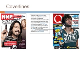 Coverlines 
Coverline: The coverlines are a 
smaller size to the main coverline 
and is used to give some 
information about some of the other 
features inside the magazine. Here 
as you can see the coverlines are to 
one side out the way of the main 
image so they don’t take any focus 
off the image. In the Q magazine to 
the right you notice that 
underneath the coverlines there is 
text, this is a sub-coverline. 
 