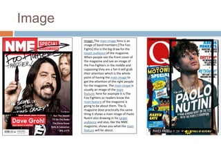 Image 
Image: The main image here is an 
image of band members [The Foo 
Fights] this is the big draw for the 
target audience of the magazine. 
When people see the front cover of 
the magazine and see an image of 
the Foo Fighters in the middle and 
supposing they are a fan it will grab 
their attention which is the whole 
point of having the main image to 
get the attention of the right people 
for the magazine. The main image is 
usually an image of the main 
feature; here for example it is The 
Foo Fighters so readers know the 
main feature of the magazine is 
going to be about them. The Q 
magazine does practically the same 
thing it shows a main image of Paolo 
Nutini also drawing in his target 
audience and also, like the NME 
magazine, shows you what the main 
feature will be about. 
 